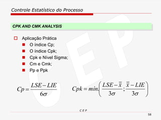 Controle Estatístico do Processo
C E P
58
 Aplicação Prática
◼ O índice Cp;
◼ O índice Cpk;
◼ Cpk e Nível Sigma;
◼ Cm e Cmk;
◼ Pp e Ppk

6
LIE
LSE
Cp
−
= 




 −
−
=

 3
;
3
.
LIE
x
x
LSE
mín
Cpk
CPK AND CMK ANALYSIS
 