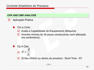 Controle Estatístico do Processo
C E P
59
 Aplicação Prática
◼ Cm e Cmk;
 Avalia a Capabilidade do Equipamento (Máquina)
 Amostra mínima de 30 peças consecutivas (sem alteração
dos parâmetros);
◼ Cp e Cpk;

 St Dev (Within ou dentro da amostra) - Short Time - ST
CPK AND CMK ANALYSIS
2
ˆ
d
R
=

 