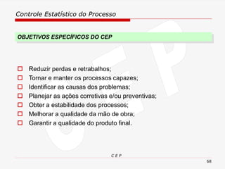Controle Estatístico do Processo
C E P
68
OBJETIVOS ESPECÍFICOS DO CEP
 Reduzir perdas e retrabalhos;
 Tornar e manter os processos capazes;
 Identificar as causas dos problemas;
 Planejar as ações corretivas e/ou preventivas;
 Obter a estabilidade dos processos;
 Melhorar a qualidade da mão de obra;
 Garantir a qualidade do produto final.
 