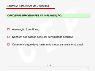 Controle Estatístico do Processo
C E P
77
CONCEITOS IMPORTANTES NA IMPLANTAÇÃO:
 A evolução é contínua;
 Nenhum dos passos pode ser considerado definitivo;
 Consciência que deve haver uma mudança no sistema atual;
 