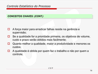 Controle Estatístico do Processo
C E P
79
CONCEITOS CHAVES: (CONT.)
 A força maior para erradicar falhas reside na gerência e
supervisão;
 Se a qualidade for a prioridade primeira, os objetivos de volume,
custo e prazo serão obtidos mais facilmente;
 Quanto melhor a qualidade, maior a produtividade e menores os
custos;
 A qualidade é obtida por quem faz o trabalho e não por quem a
controla;
 