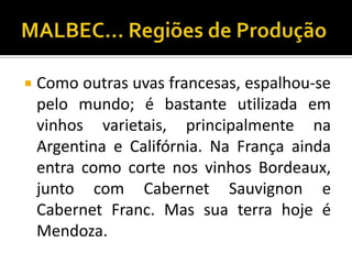    Como outras uvas francesas, espalhou-se
    pelo mundo; é bastante utilizada em
    vinhos varietais, principalmente na
    Argentina e Califórnia. Na França ainda
    entra como corte nos vinhos Bordeaux,
    junto com Cabernet Sauvignon e
    Cabernet Franc. Mas sua terra hoje é
    Mendoza.
 