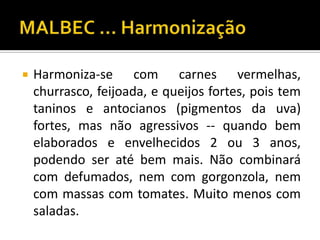    Harmoniza-se com carnes vermelhas,
    churrasco, feijoada, e queijos fortes, pois tem
    taninos e antocianos (pigmentos da uva)
    fortes, mas não agressivos -- quando bem
    elaborados e envelhecidos 2 ou 3 anos,
    podendo ser até bem mais. Não combinará
    com defumados, nem com gorgonzola, nem
    com massas com tomates. Muito menos com
    saladas.
 