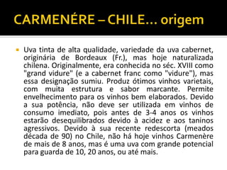    Uva tinta de alta qualidade, variedade da uva cabernet,
    originária de Bordeaux (Fr.), mas hoje naturalizada
    chilena. Originalmente, era conhecida no séc. XVIII como
    "grand vidure" (e a cabernet franc como "vidure"), mas
    essa designação sumiu. Produz ótimos vinhos varietais,
    com muita estrutura e sabor marcante. Permite
    envelhecimento para os vinhos bem elaborados. Devido
    a sua potência, não deve ser utilizada em vinhos de
    consumo imediato, pois antes de 3-4 anos os vinhos
    estarão desequilibrados devido à acidez e aos taninos
    agressivos. Devido à sua recente redescorta (meados
    década de 90) no Chile, não há hoje vinhos Carmenère
    de mais de 8 anos, mas é uma uva com grande potencial
    para guarda de 10, 20 anos, ou até mais.
 