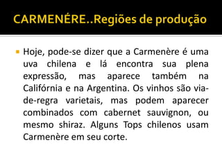    Hoje, pode-se dizer que a Carmenère é uma
    uva chilena e lá encontra sua plena
    expressão, mas aparece também na
    Califórnia e na Argentina. Os vinhos são via-
    de-regra varietais, mas podem aparecer
    combinados com cabernet sauvignon, ou
    mesmo shiraz. Alguns Tops chilenos usam
    Carmenère em seu corte.
 