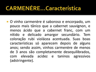    O vinho carmenère é saboroso e encorpado, um
    pouco mais tânico que a cabernet sauvignon, e
    menos ácido que a cabernet franc, com um
    nítido e delicado amargor secundário. Tem
    coloração rubi violácea acentuada. Suas boas
    características só aparecem depois de alguns
    anos; sendo assim, vinhos carmenère de menos
    de 3 anos são completamente desequilibrados,
    com elevada acidez e taninos agressivos
    (adstringente).
 