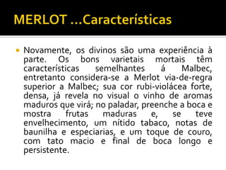    Novamente, os divinos são uma experiência à
    parte. Os bons varietais mortais têm
    características   semelhantes      á    Malbec,
    entretanto considera-se a Merlot via-de-regra
    superior a Malbec; sua cor rubi-violácea forte,
    densa, já revela no visual o vinho de aromas
    maduros que virá; no paladar, preenche a boca e
    mostra     frutas   maduras     e,   se    teve
    envelhecimento, um nítido tabaco, notas de
    baunilha e especiarias, e um toque de couro,
    com tato macio e final de boca longo e
    persistente.
 