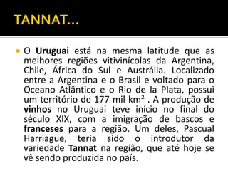    O Uruguai está na mesma latitude que as
    melhores regiões vitivinícolas da Argentina,
    Chile, África do Sul e Austrália. Localizado
    entre a Argentina e o Brasil e voltado para o
    Oceano Atlântico e o Rio de la Plata, possui
    um território de 177 mil km² . A produção de
    vinhos no Uruguai teve início no final do
    século XIX, com a imigração de bascos e
    franceses para a região. Um deles, Pascual
    Harriague, teria sido o introdutor da
    variedade Tannat na região, que até hoje se
    vê sendo produzida no país.
 