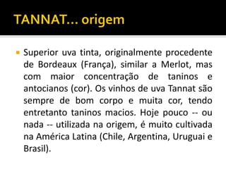    Superior uva tinta, originalmente procedente
    de Bordeaux (França), similar a Merlot, mas
    com maior concentração de taninos e
    antocianos (cor). Os vinhos de uva Tannat são
    sempre de bom corpo e muita cor, tendo
    entretanto taninos macios. Hoje pouco -- ou
    nada -- utilizada na origem, é muito cultivada
    na América Latina (Chile, Argentina, Uruguai e
    Brasil).
 