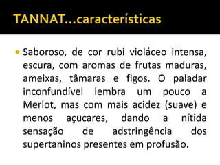    Saboroso, de cor rubi violáceo intensa,
    escura, com aromas de frutas maduras,
    ameixas, tâmaras e figos. O paladar
    inconfundível lembra um pouco a
    Merlot, mas com mais acidez (suave) e
    menos açucares, dando a nítida
    sensação     de    adstringência    dos
    supertaninos presentes em profusão.
 