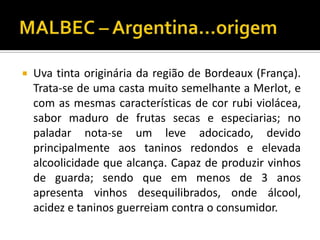    Uva tinta originária da região de Bordeaux (França).
    Trata-se de uma casta muito semelhante a Merlot, e
    com as mesmas características de cor rubi violácea,
    sabor maduro de frutas secas e especiarias; no
    paladar nota-se um leve adocicado, devido
    principalmente aos taninos redondos e elevada
    alcoolicidade que alcança. Capaz de produzir vinhos
    de guarda; sendo que em menos de 3 anos
    apresenta vinhos desequilibrados, onde álcool,
    acidez e taninos guerreiam contra o consumidor.
 