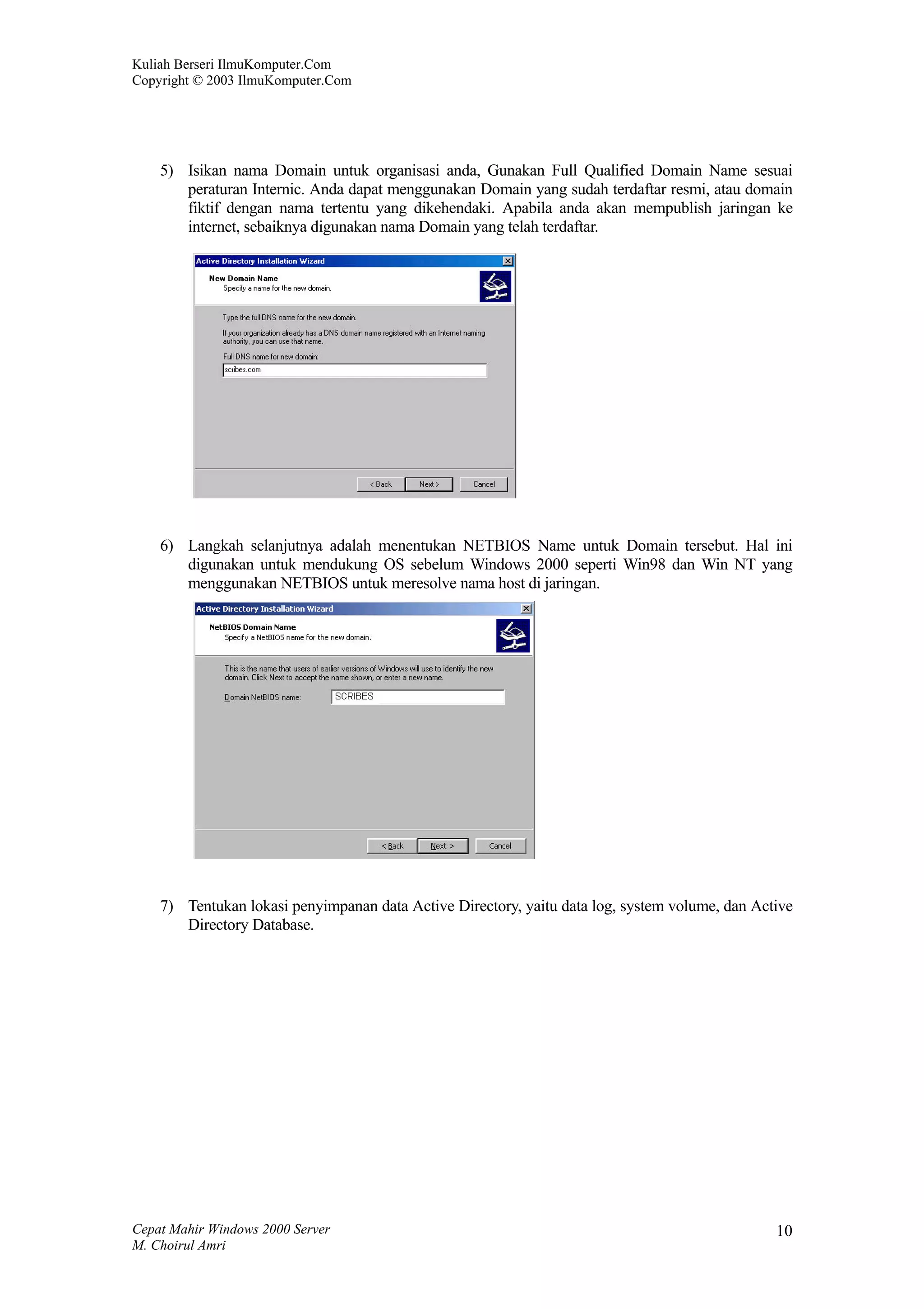 Kuliah Berseri IlmuKomputer.Com
Copyright © 2003 IlmuKomputer.Com




    5) Isikan nama Domain untuk organisasi anda, Gunakan Full Qualified Domain Name sesuai
       peraturan Internic. Anda dapat menggunakan Domain yang sudah terdaftar resmi, atau domain
       fiktif dengan nama tertentu yang dikehendaki. Apabila anda akan mempublish jaringan ke
       internet, sebaiknya digunakan nama Domain yang telah terdaftar.




    6) Langkah selanjutnya adalah menentukan NETBIOS Name untuk Domain tersebut. Hal ini
       digunakan untuk mendukung OS sebelum Windows 2000 seperti Win98 dan Win NT yang
       menggunakan NETBIOS untuk meresolve nama host di jaringan.




    7) Tentukan lokasi penyimpanan data Active Directory, yaitu data log, system volume, dan Active
       Directory Database.




Cepat Mahir Windows 2000 Server                                                                 10
M. Choirul Amri
 