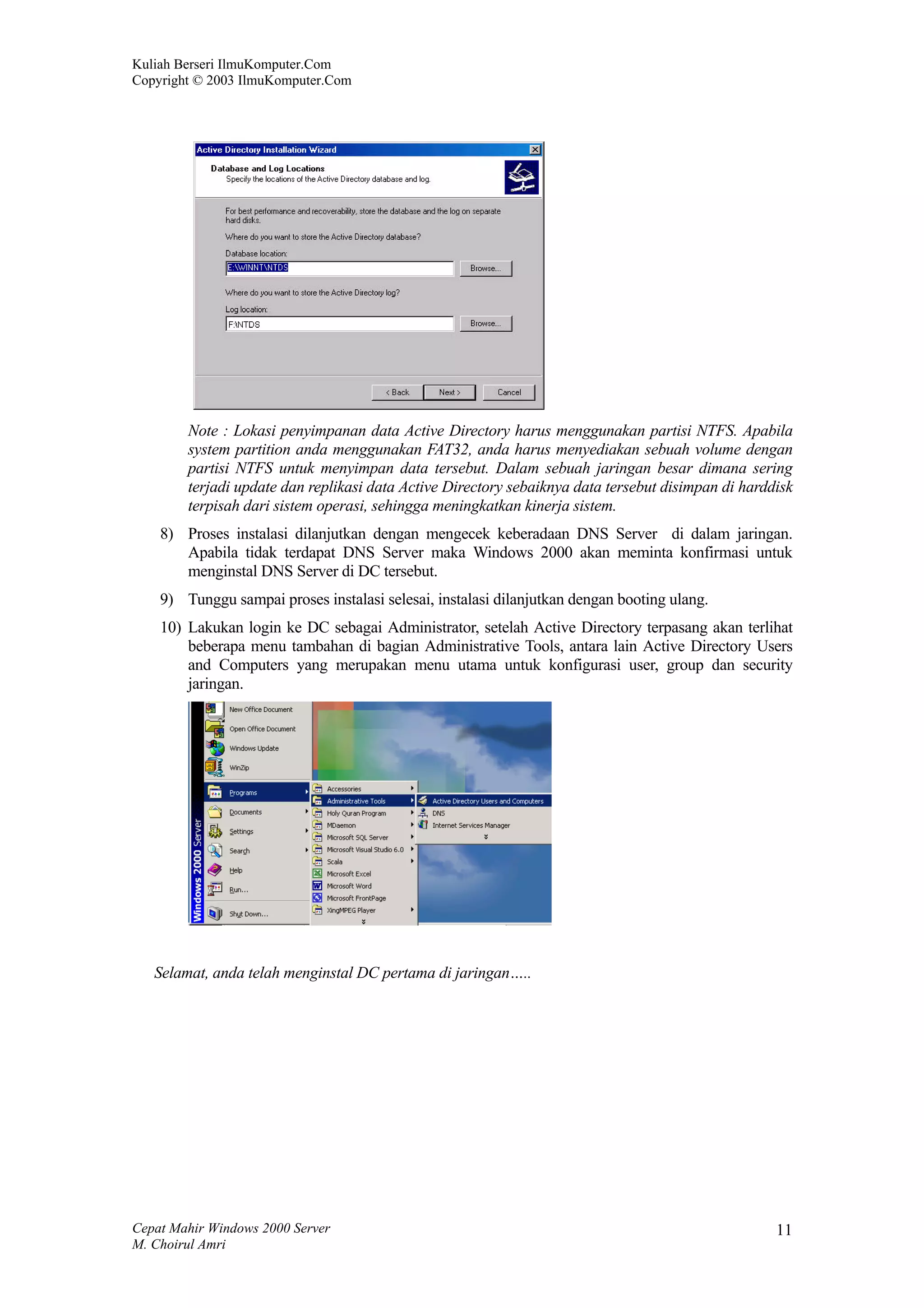 Kuliah Berseri IlmuKomputer.Com
Copyright © 2003 IlmuKomputer.Com




        Note : Lokasi penyimpanan data Active Directory harus menggunakan partisi NTFS. Apabila
        system partition anda menggunakan FAT32, anda harus menyediakan sebuah volume dengan
        partisi NTFS untuk menyimpan data tersebut. Dalam sebuah jaringan besar dimana sering
        terjadi update dan replikasi data Active Directory sebaiknya data tersebut disimpan di harddisk
        terpisah dari sistem operasi, sehingga meningkatkan kinerja sistem.
    8) Proses instalasi dilanjutkan dengan mengecek keberadaan DNS Server di dalam jaringan.
       Apabila tidak terdapat DNS Server maka Windows 2000 akan meminta konfirmasi untuk
       menginstal DNS Server di DC tersebut.
    9) Tunggu sampai proses instalasi selesai, instalasi dilanjutkan dengan booting ulang.
    10) Lakukan login ke DC sebagai Administrator, setelah Active Directory terpasang akan terlihat
        beberapa menu tambahan di bagian Administrative Tools, antara lain Active Directory Users
        and Computers yang merupakan menu utama untuk konfigurasi user, group dan security
        jaringan.




   Selamat, anda telah menginstal DC pertama di jaringan…..




Cepat Mahir Windows 2000 Server                                                                     11
M. Choirul Amri
 