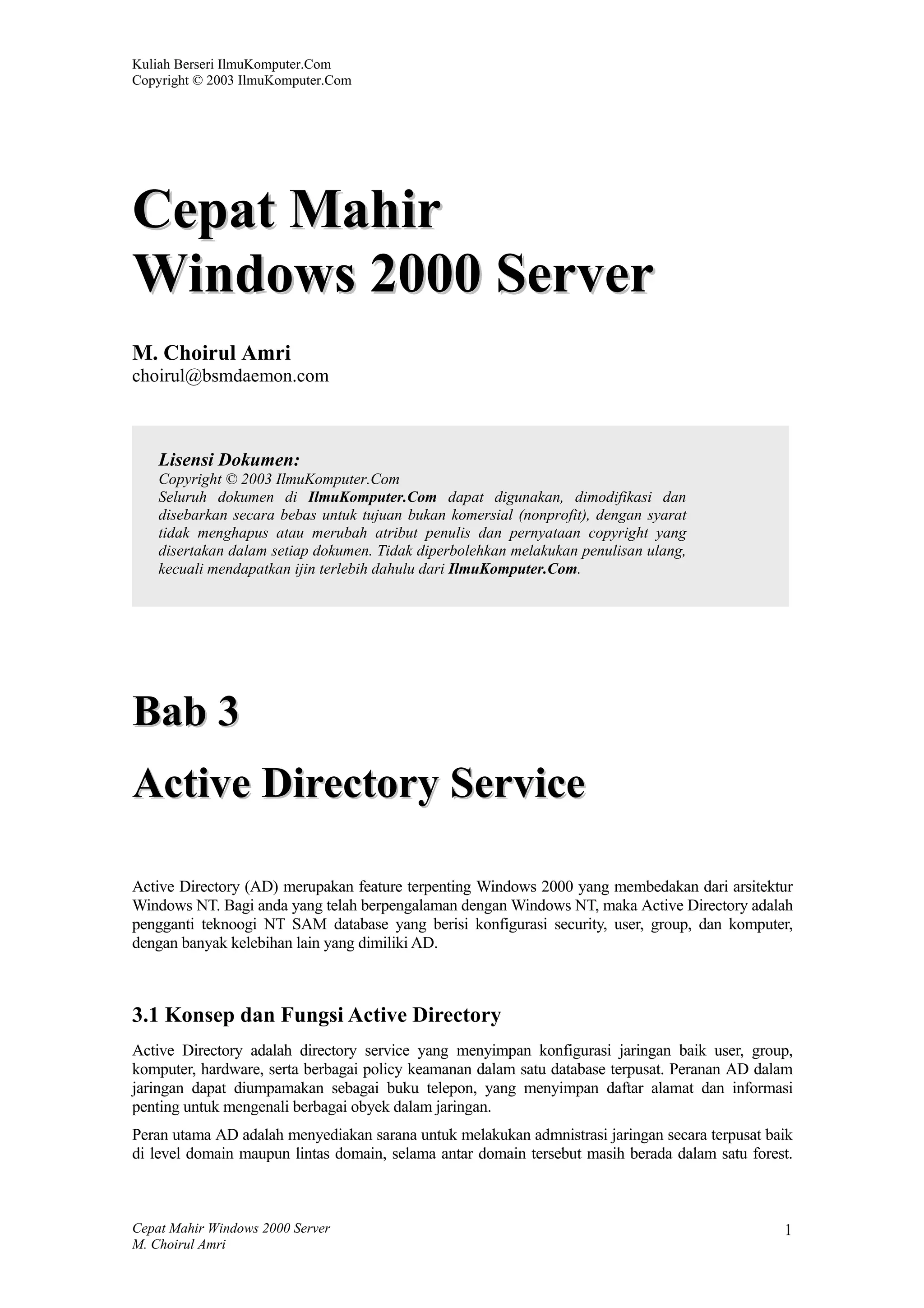 Kuliah Berseri IlmuKomputer.Com
Copyright © 2003 IlmuKomputer.Com




Cepat Mahir
Windows 2000 Server
M. Choirul Amri
choirul@bsmdaemon.com



    Lisensi Dokumen:
    Copyright © 2003 IlmuKomputer.Com
    Seluruh dokumen di IlmuKomputer.Com dapat digunakan, dimodifikasi dan
    disebarkan secara bebas untuk tujuan bukan komersial (nonprofit), dengan syarat
    tidak menghapus atau merubah atribut penulis dan pernyataan copyright yang
    disertakan dalam setiap dokumen. Tidak diperbolehkan melakukan penulisan ulang,
    kecuali mendapatkan ijin terlebih dahulu dari IlmuKomputer.Com.




Bab 3
Active Directory Service

Active Directory (AD) merupakan feature terpenting Windows 2000 yang membedakan dari arsitektur
Windows NT. Bagi anda yang telah berpengalaman dengan Windows NT, maka Active Directory adalah
pengganti teknoogi NT SAM database yang berisi konfigurasi security, user, group, dan komputer,
dengan banyak kelebihan lain yang dimiliki AD.



3.1 Konsep dan Fungsi Active Directory
Active Directory adalah directory service yang menyimpan konfigurasi jaringan baik user, group,
komputer, hardware, serta berbagai policy keamanan dalam satu database terpusat. Peranan AD dalam
jaringan dapat diumpamakan sebagai buku telepon, yang menyimpan daftar alamat dan informasi
penting untuk mengenali berbagai obyek dalam jaringan.
Peran utama AD adalah menyediakan sarana untuk melakukan admnistrasi jaringan secara terpusat baik
di level domain maupun lintas domain, selama antar domain tersebut masih berada dalam satu forest.



Cepat Mahir Windows 2000 Server                                                                 1
M. Choirul Amri
 