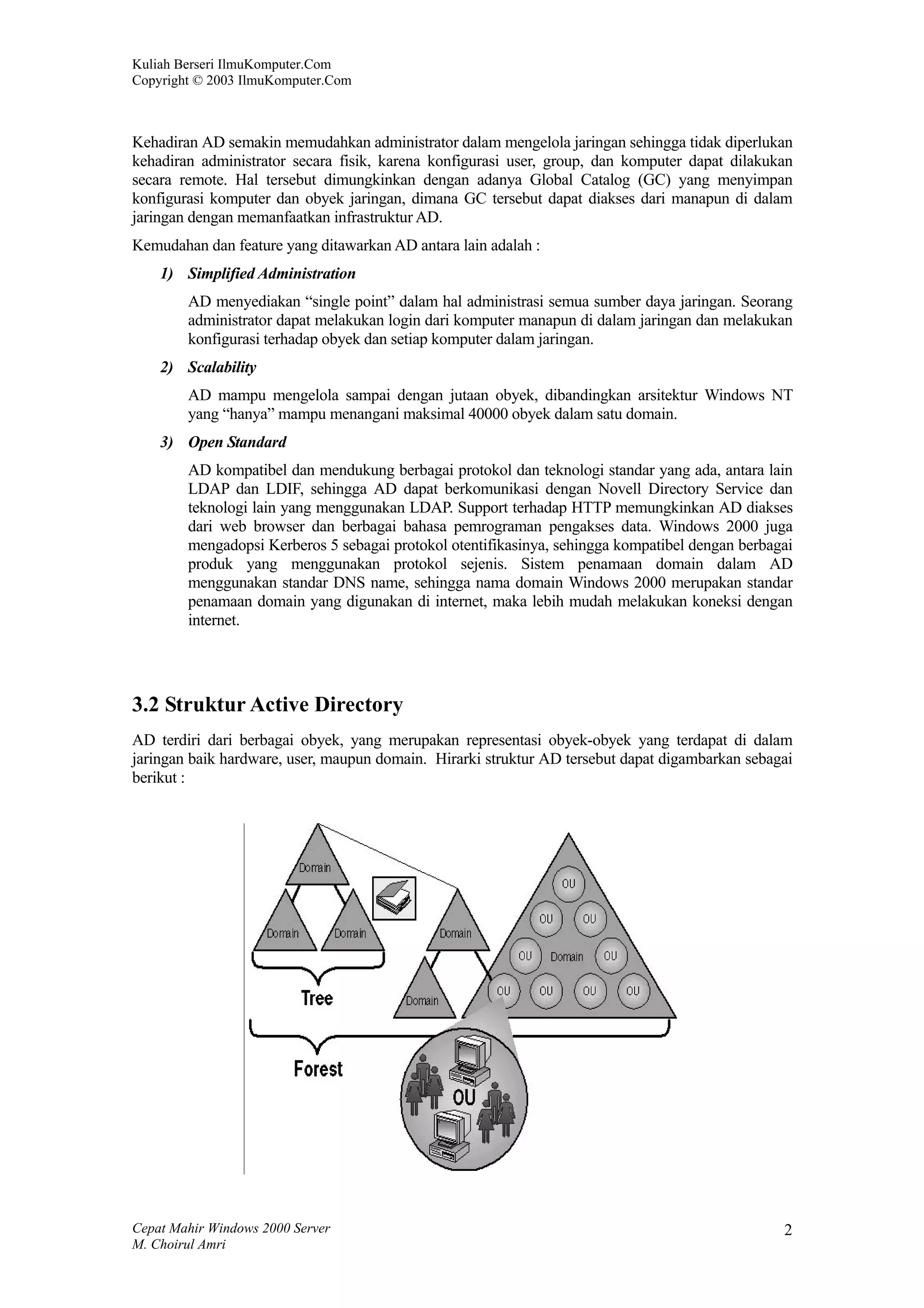 Kuliah Berseri IlmuKomputer.Com
Copyright © 2003 IlmuKomputer.Com



Kehadiran AD semakin memudahkan administrator dalam mengelola jaringan sehingga tidak diperlukan
kehadiran administrator secara fisik, karena konfigurasi user, group, dan komputer dapat dilakukan
secara remote. Hal tersebut dimungkinkan dengan adanya Global Catalog (GC) yang menyimpan
konfigurasi komputer dan obyek jaringan, dimana GC tersebut dapat diakses dari manapun di dalam
jaringan dengan memanfaatkan infrastruktur AD.
Kemudahan dan feature yang ditawarkan AD antara lain adalah :
    1) Simplified Administration
        AD menyediakan “single point” dalam hal administrasi semua sumber daya jaringan. Seorang
        administrator dapat melakukan login dari komputer manapun di dalam jaringan dan melakukan
        konfigurasi terhadap obyek dan setiap komputer dalam jaringan.
    2) Scalability
        AD mampu mengelola sampai dengan jutaan obyek, dibandingkan arsitektur Windows NT
        yang “hanya” mampu menangani maksimal 40000 obyek dalam satu domain.
    3) Open Standard
        AD kompatibel dan mendukung berbagai protokol dan teknologi standar yang ada, antara lain
        LDAP dan LDIF, sehingga AD dapat berkomunikasi dengan Novell Directory Service dan
        teknologi lain yang menggunakan LDAP. Support terhadap HTTP memungkinkan AD diakses
        dari web browser dan berbagai bahasa pemrograman pengakses data. Windows 2000 juga
        mengadopsi Kerberos 5 sebagai protokol otentifikasinya, sehingga kompatibel dengan berbagai
        produk yang menggunakan protokol sejenis. Sistem penamaan domain dalam AD
        menggunakan standar DNS name, sehingga nama domain Windows 2000 merupakan standar
        penamaan domain yang digunakan di internet, maka lebih mudah melakukan koneksi dengan
        internet.




3.2 Struktur Active Directory
AD terdiri dari berbagai obyek, yang merupakan representasi obyek-obyek yang terdapat di dalam
jaringan baik hardware, user, maupun domain. Hirarki struktur AD tersebut dapat digambarkan sebagai
berikut :




Cepat Mahir Windows 2000 Server                                                                  2
M. Choirul Amri
 