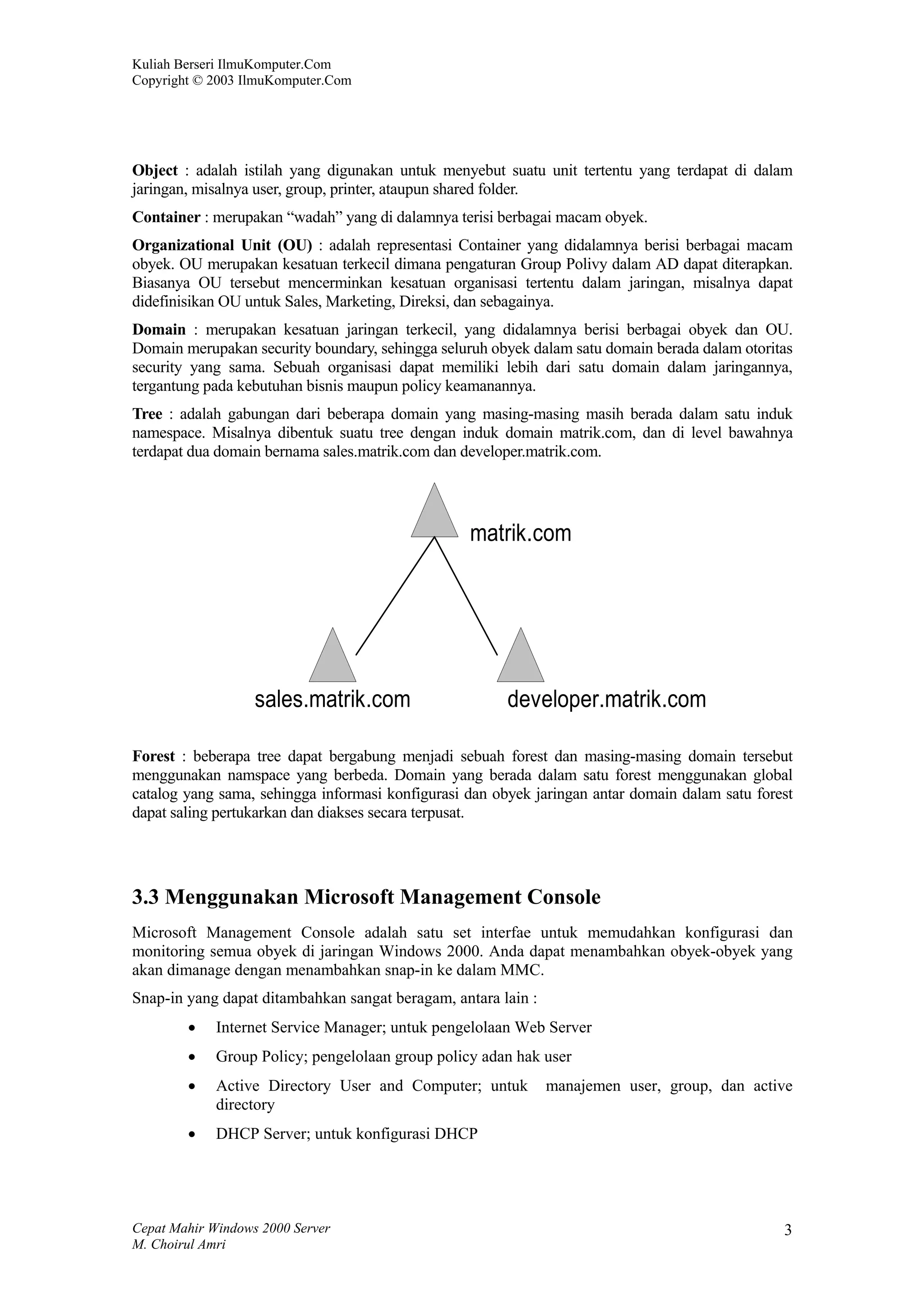 Kuliah Berseri IlmuKomputer.Com
Copyright © 2003 IlmuKomputer.Com




Object : adalah istilah yang digunakan untuk menyebut suatu unit tertentu yang terdapat di dalam
jaringan, misalnya user, group, printer, ataupun shared folder.
Container : merupakan “wadah” yang di dalamnya terisi berbagai macam obyek.
Organizational Unit (OU) : adalah representasi Container yang didalamnya berisi berbagai macam
obyek. OU merupakan kesatuan terkecil dimana pengaturan Group Polivy dalam AD dapat diterapkan.
Biasanya OU tersebut mencerminkan kesatuan organisasi tertentu dalam jaringan, misalnya dapat
didefinisikan OU untuk Sales, Marketing, Direksi, dan sebagainya.
Domain : merupakan kesatuan jaringan terkecil, yang didalamnya berisi berbagai obyek dan OU.
Domain merupakan security boundary, sehingga seluruh obyek dalam satu domain berada dalam otoritas
security yang sama. Sebuah organisasi dapat memiliki lebih dari satu domain dalam jaringannya,
tergantung pada kebutuhan bisnis maupun policy keamanannya.
Tree : adalah gabungan dari beberapa domain yang masing-masing masih berada dalam satu induk
namespace. Misalnya dibentuk suatu tree dengan induk domain matrik.com, dan di level bawahnya
terdapat dua domain bernama sales.matrik.com dan developer.matrik.com.




                                                  matrik.com




                   sales.matrik.com                     developer.matrik.com

Forest : beberapa tree dapat bergabung menjadi sebuah forest dan masing-masing domain tersebut
menggunakan namspace yang berbeda. Domain yang berada dalam satu forest menggunakan global
catalog yang sama, sehingga informasi konfigurasi dan obyek jaringan antar domain dalam satu forest
dapat saling pertukarkan dan diakses secara terpusat.




3.3 Menggunakan Microsoft Management Console
Microsoft Management Console adalah satu set interfae untuk memudahkan konfigurasi dan
monitoring semua obyek di jaringan Windows 2000. Anda dapat menambahkan obyek-obyek yang
akan dimanage dengan menambahkan snap-in ke dalam MMC.
Snap-in yang dapat ditambahkan sangat beragam, antara lain :
        •    Internet Service Manager; untuk pengelolaan Web Server
        •    Group Policy; pengelolaan group policy adan hak user
        •    Active Directory User and Computer; untuk         manajemen user, group, dan active
             directory
        •    DHCP Server; untuk konfigurasi DHCP




Cepat Mahir Windows 2000 Server                                                                  3
M. Choirul Amri
 