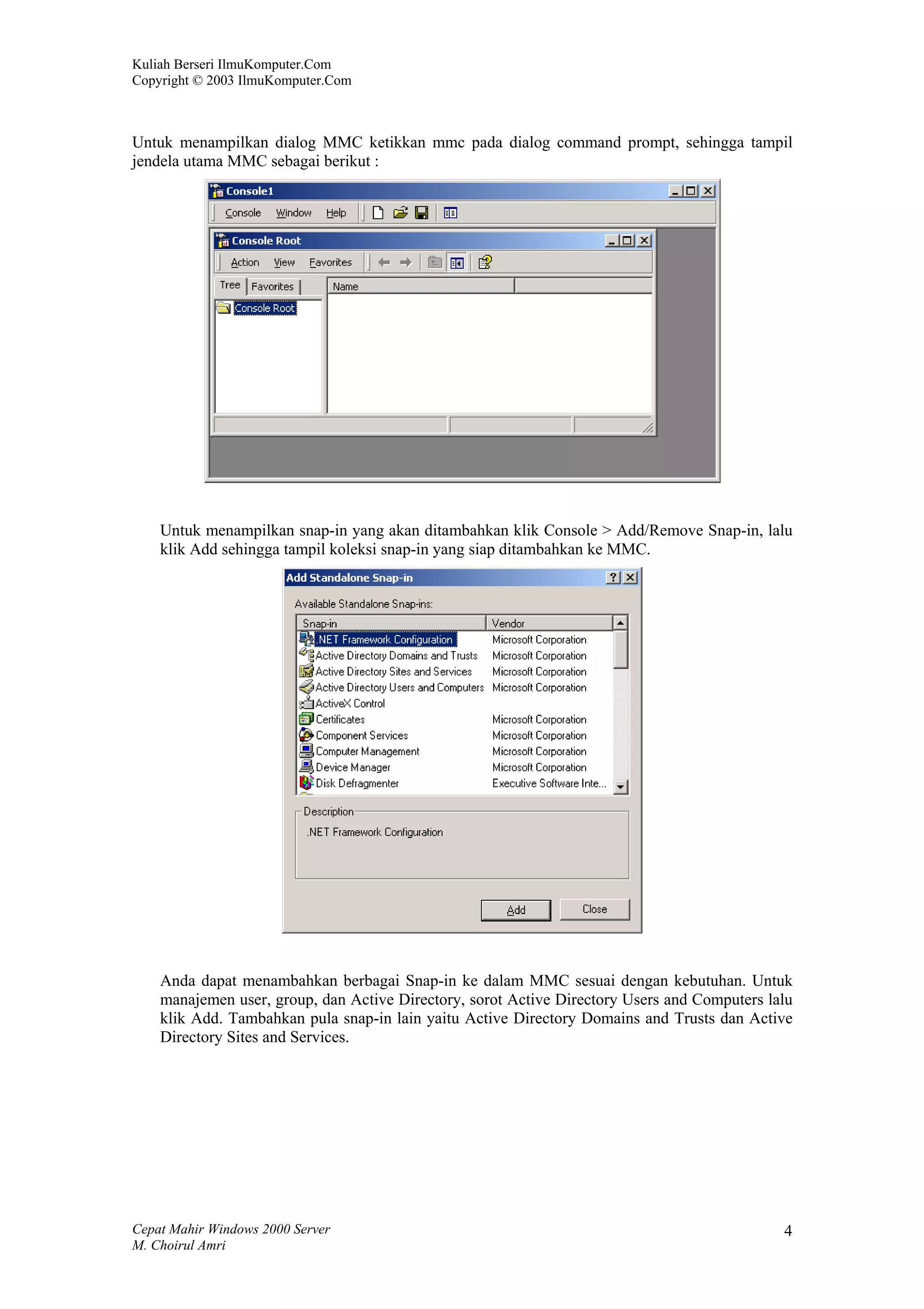 Kuliah Berseri IlmuKomputer.Com
Copyright © 2003 IlmuKomputer.Com



Untuk menampilkan dialog MMC ketikkan mmc pada dialog command prompt, sehingga tampil
jendela utama MMC sebagai berikut :




    Untuk menampilkan snap-in yang akan ditambahkan klik Console > Add/Remove Snap-in, lalu
    klik Add sehingga tampil koleksi snap-in yang siap ditambahkan ke MMC.




    Anda dapat menambahkan berbagai Snap-in ke dalam MMC sesuai dengan kebutuhan. Untuk
    manajemen user, group, dan Active Directory, sorot Active Directory Users and Computers lalu
    klik Add. Tambahkan pula snap-in lain yaitu Active Directory Domains and Trusts dan Active
    Directory Sites and Services.




Cepat Mahir Windows 2000 Server                                                               4
M. Choirul Amri
 