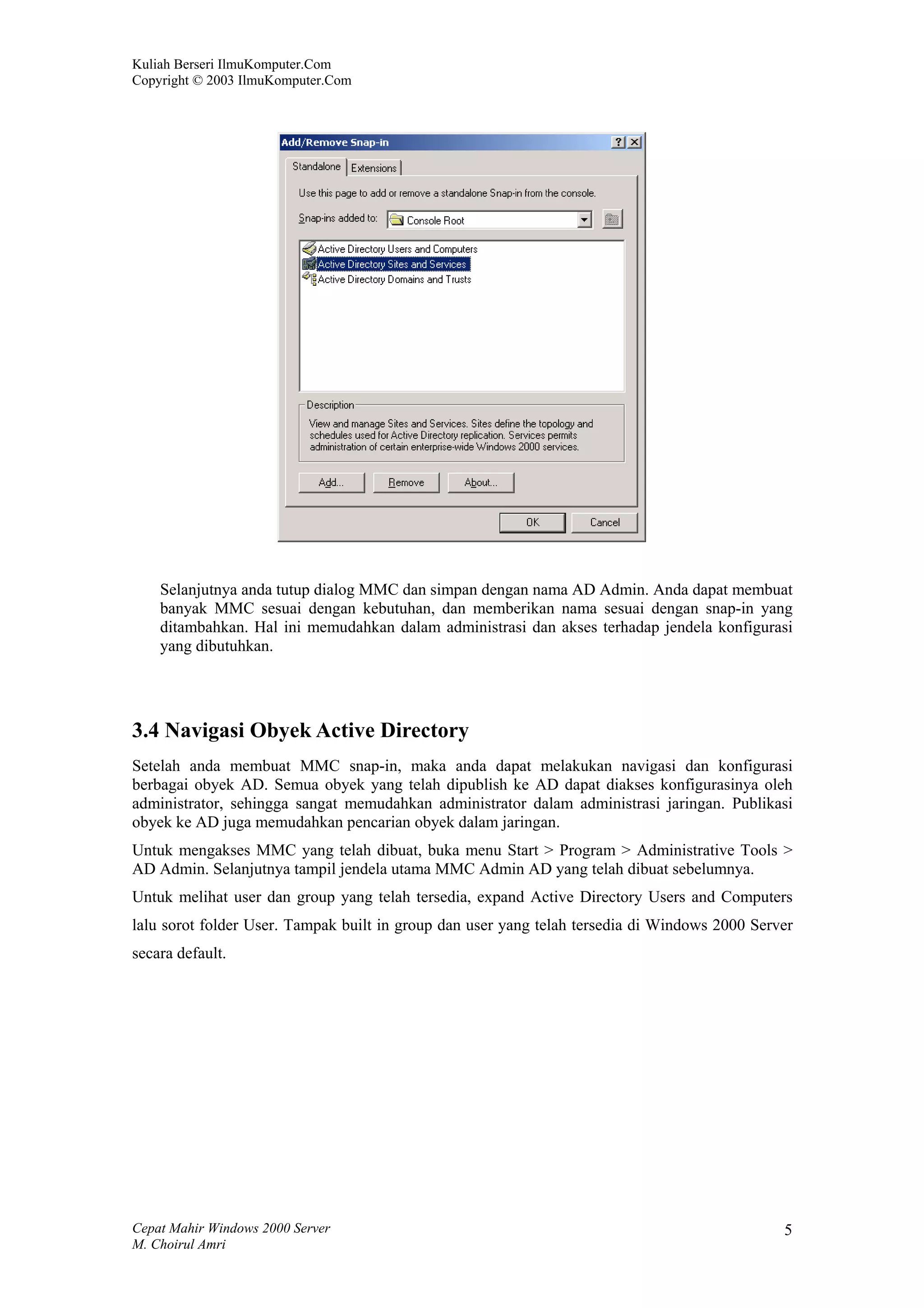 Kuliah Berseri IlmuKomputer.Com
Copyright © 2003 IlmuKomputer.Com




    Selanjutnya anda tutup dialog MMC dan simpan dengan nama AD Admin. Anda dapat membuat
    banyak MMC sesuai dengan kebutuhan, dan memberikan nama sesuai dengan snap-in yang
    ditambahkan. Hal ini memudahkan dalam administrasi dan akses terhadap jendela konfigurasi
    yang dibutuhkan.




3.4 Navigasi Obyek Active Directory
Setelah anda membuat MMC snap-in, maka anda dapat melakukan navigasi dan konfigurasi
berbagai obyek AD. Semua obyek yang telah dipublish ke AD dapat diakses konfigurasinya oleh
administrator, sehingga sangat memudahkan administrator dalam administrasi jaringan. Publikasi
obyek ke AD juga memudahkan pencarian obyek dalam jaringan.
Untuk mengakses MMC yang telah dibuat, buka menu Start > Program > Administrative Tools >
AD Admin. Selanjutnya tampil jendela utama MMC Admin AD yang telah dibuat sebelumnya.
Untuk melihat user dan group yang telah tersedia, expand Active Directory Users and Computers
lalu sorot folder User. Tampak built in group dan user yang telah tersedia di Windows 2000 Server
secara default.




Cepat Mahir Windows 2000 Server                                                                5
M. Choirul Amri
 