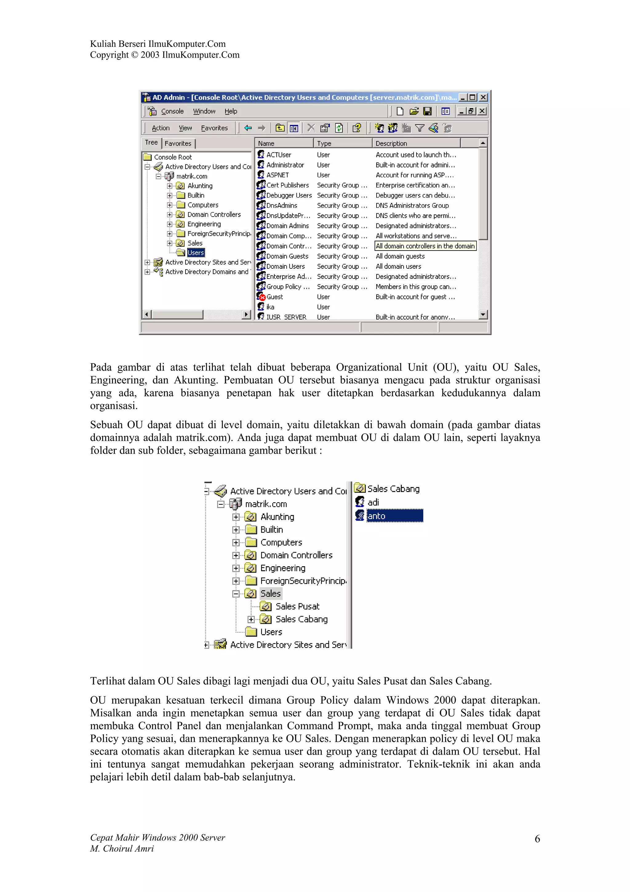 Kuliah Berseri IlmuKomputer.Com
Copyright © 2003 IlmuKomputer.Com




Pada gambar di atas terlihat telah dibuat beberapa Organizational Unit (OU), yaitu OU Sales,
Engineering, dan Akunting. Pembuatan OU tersebut biasanya mengacu pada struktur organisasi
yang ada, karena biasanya penetapan hak user ditetapkan berdasarkan kedudukannya dalam
organisasi.
Sebuah OU dapat dibuat di level domain, yaitu diletakkan di bawah domain (pada gambar diatas
domainnya adalah matrik.com). Anda juga dapat membuat OU di dalam OU lain, seperti layaknya
folder dan sub folder, sebagaimana gambar berikut :




Terlihat dalam OU Sales dibagi lagi menjadi dua OU, yaitu Sales Pusat dan Sales Cabang.
OU merupakan kesatuan terkecil dimana Group Policy dalam Windows 2000 dapat diterapkan.
Misalkan anda ingin menetapkan semua user dan group yang terdapat di OU Sales tidak dapat
membuka Control Panel dan menjalankan Command Prompt, maka anda tinggal membuat Group
Policy yang sesuai, dan menerapkannya ke OU Sales. Dengan menerapkan policy di level OU maka
secara otomatis akan diterapkan ke semua user dan group yang terdapat di dalam OU tersebut. Hal
ini tentunya sangat memudahkan pekerjaan seorang administrator. Teknik-teknik ini akan anda
pelajari lebih detil dalam bab-bab selanjutnya.




Cepat Mahir Windows 2000 Server                                                              6
M. Choirul Amri
 