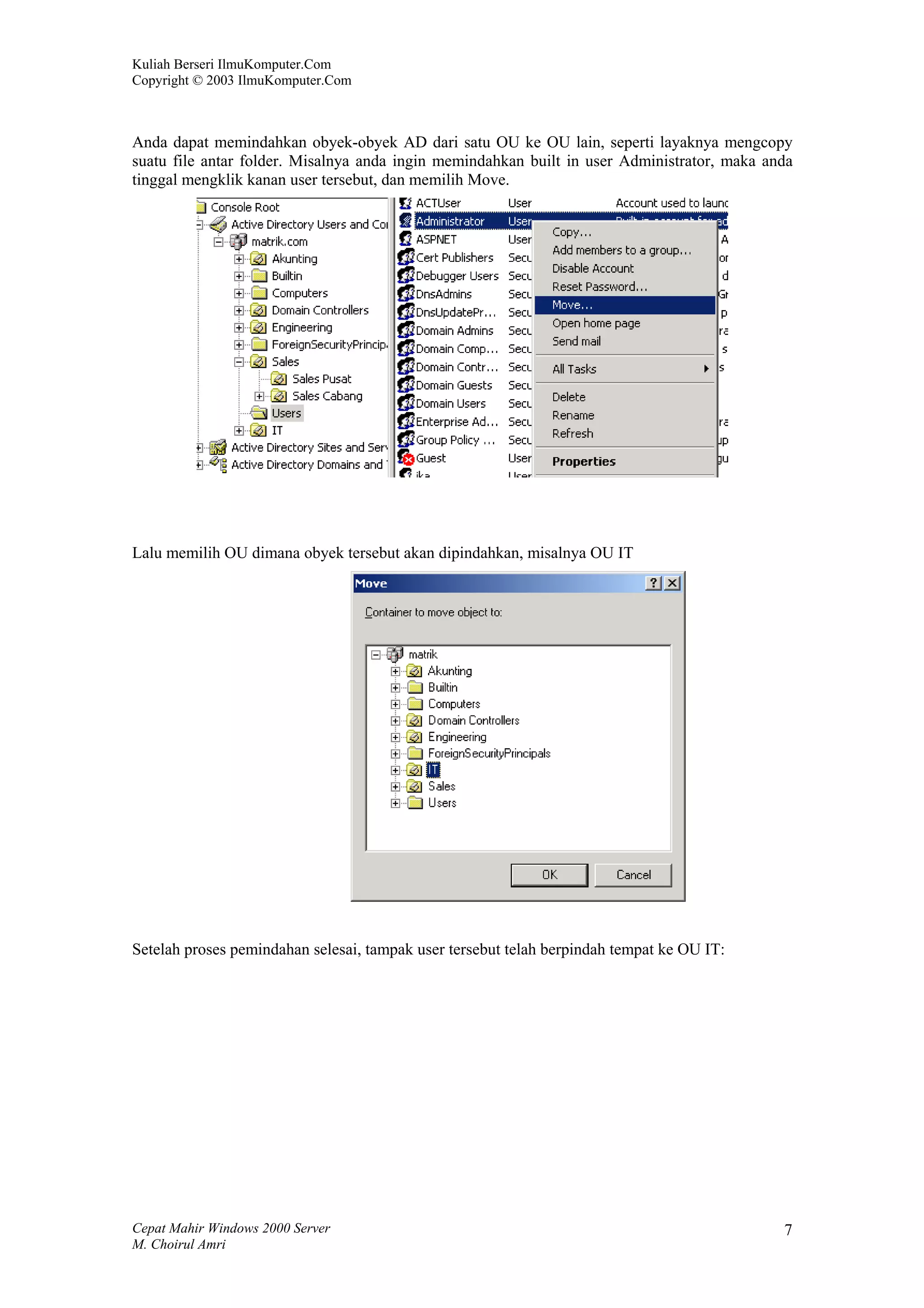 Kuliah Berseri IlmuKomputer.Com
Copyright © 2003 IlmuKomputer.Com



Anda dapat memindahkan obyek-obyek AD dari satu OU ke OU lain, seperti layaknya mengcopy
suatu file antar folder. Misalnya anda ingin memindahkan built in user Administrator, maka anda
tinggal mengklik kanan user tersebut, dan memilih Move.




Lalu memilih OU dimana obyek tersebut akan dipindahkan, misalnya OU IT




Setelah proses pemindahan selesai, tampak user tersebut telah berpindah tempat ke OU IT:




Cepat Mahir Windows 2000 Server                                                              7
M. Choirul Amri
 