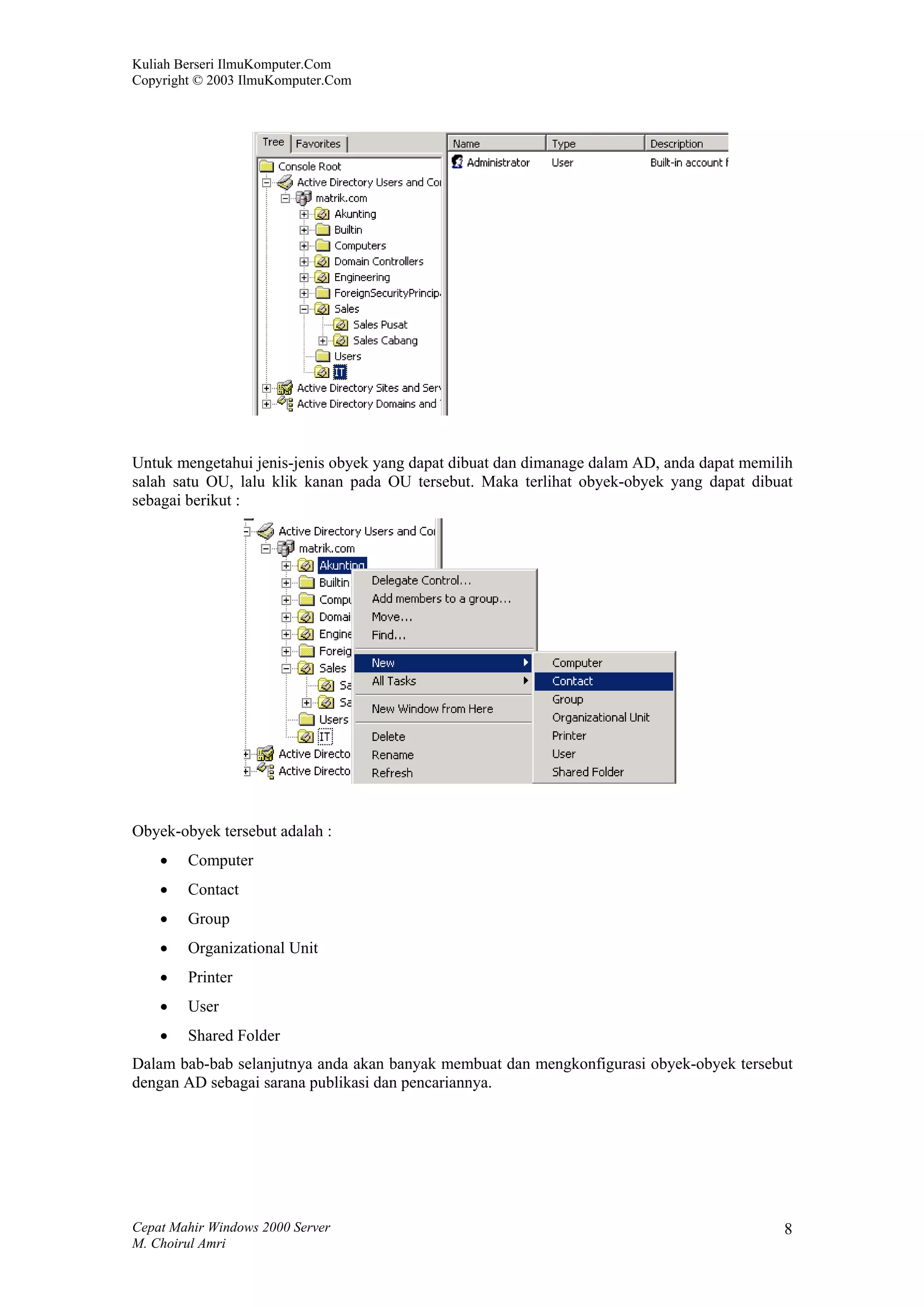 Kuliah Berseri IlmuKomputer.Com
Copyright © 2003 IlmuKomputer.Com




Untuk mengetahui jenis-jenis obyek yang dapat dibuat dan dimanage dalam AD, anda dapat memilih
salah satu OU, lalu klik kanan pada OU tersebut. Maka terlihat obyek-obyek yang dapat dibuat
sebagai berikut :




Obyek-obyek tersebut adalah :
    •   Computer
    •   Contact
    •   Group
    •   Organizational Unit
    •   Printer
    •   User
    •   Shared Folder
Dalam bab-bab selanjutnya anda akan banyak membuat dan mengkonfigurasi obyek-obyek tersebut
dengan AD sebagai sarana publikasi dan pencariannya.




Cepat Mahir Windows 2000 Server                                                             8
M. Choirul Amri
 