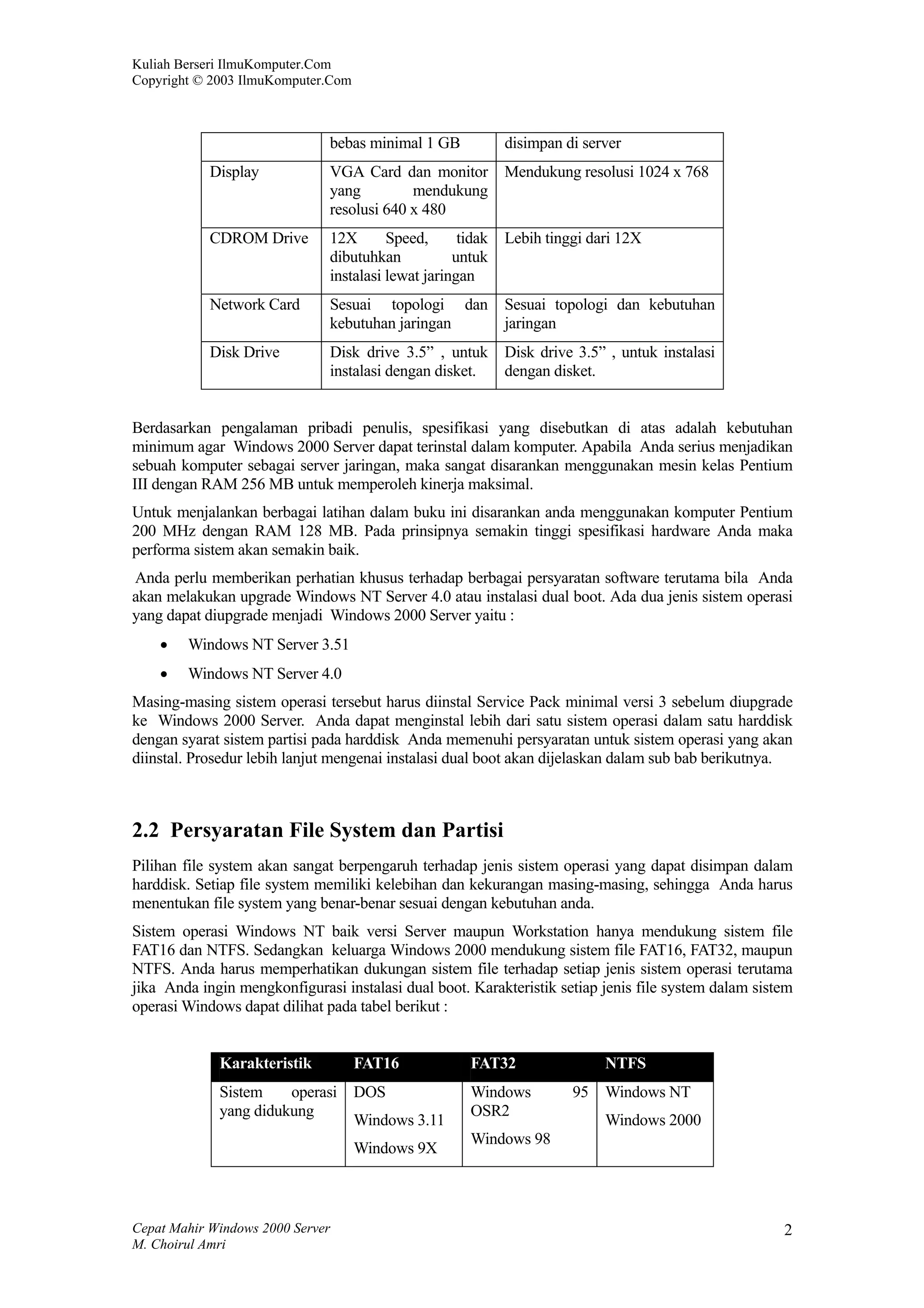 Kuliah Berseri IlmuKomputer.Com
Copyright © 2003 IlmuKomputer.Com



                               bebas minimal 1 GB            disimpan di server
            Display            VGA Card dan monitor          Mendukung resolusi 1024 x 768
                               yang         mendukung
                               resolusi 640 x 480
            CDROM Drive        12X       Speed,      tidak   Lebih tinggi dari 12X
                               dibutuhkan           untuk
                               instalasi lewat jaringan
            Network Card       Sesuai topologi dan           Sesuai topologi dan kebutuhan
                               kebutuhan jaringan            jaringan
            Disk Drive         Disk drive 3.5” , untuk       Disk drive 3.5” , untuk instalasi
                               instalasi dengan disket.      dengan disket.


Berdasarkan pengalaman pribadi penulis, spesifikasi yang disebutkan di atas adalah kebutuhan
minimum agar Windows 2000 Server dapat terinstal dalam komputer. Apabila Anda serius menjadikan
sebuah komputer sebagai server jaringan, maka sangat disarankan menggunakan mesin kelas Pentium
III dengan RAM 256 MB untuk memperoleh kinerja maksimal.
Untuk menjalankan berbagai latihan dalam buku ini disarankan anda menggunakan komputer Pentium
200 MHz dengan RAM 128 MB. Pada prinsipnya semakin tinggi spesifikasi hardware Anda maka
performa sistem akan semakin baik.
Anda perlu memberikan perhatian khusus terhadap berbagai persyaratan software terutama bila Anda
akan melakukan upgrade Windows NT Server 4.0 atau instalasi dual boot. Ada dua jenis sistem operasi
yang dapat diupgrade menjadi Windows 2000 Server yaitu :
    •   Windows NT Server 3.51
    •   Windows NT Server 4.0
Masing-masing sistem operasi tersebut harus diinstal Service Pack minimal versi 3 sebelum diupgrade
ke Windows 2000 Server. Anda dapat menginstal lebih dari satu sistem operasi dalam satu harddisk
dengan syarat sistem partisi pada harddisk Anda memenuhi persyaratan untuk sistem operasi yang akan
diinstal. Prosedur lebih lanjut mengenai instalasi dual boot akan dijelaskan dalam sub bab berikutnya.



2.2 Persyaratan File System dan Partisi
Pilihan file system akan sangat berpengaruh terhadap jenis sistem operasi yang dapat disimpan dalam
harddisk. Setiap file system memiliki kelebihan dan kekurangan masing-masing, sehingga Anda harus
menentukan file system yang benar-benar sesuai dengan kebutuhan anda.
Sistem operasi Windows NT baik versi Server maupun Workstation hanya mendukung sistem file
FAT16 dan NTFS. Sedangkan keluarga Windows 2000 mendukung sistem file FAT16, FAT32, maupun
NTFS. Anda harus memperhatikan dukungan sistem file terhadap setiap jenis sistem operasi terutama
jika Anda ingin mengkonfigurasi instalasi dual boot. Karakteristik setiap jenis file system dalam sistem
operasi Windows dapat dilihat pada tabel berikut :


             Karakteristik          FAT16              FAT32                NTFS
             Sistem    operasi      DOS                Windows         95   Windows NT
             yang didukung                             OSR2
                                    Windows 3.11                            Windows 2000
                                                       Windows 98
                                    Windows 9X



Cepat Mahir Windows 2000 Server                                                                       2
M. Choirul Amri
 