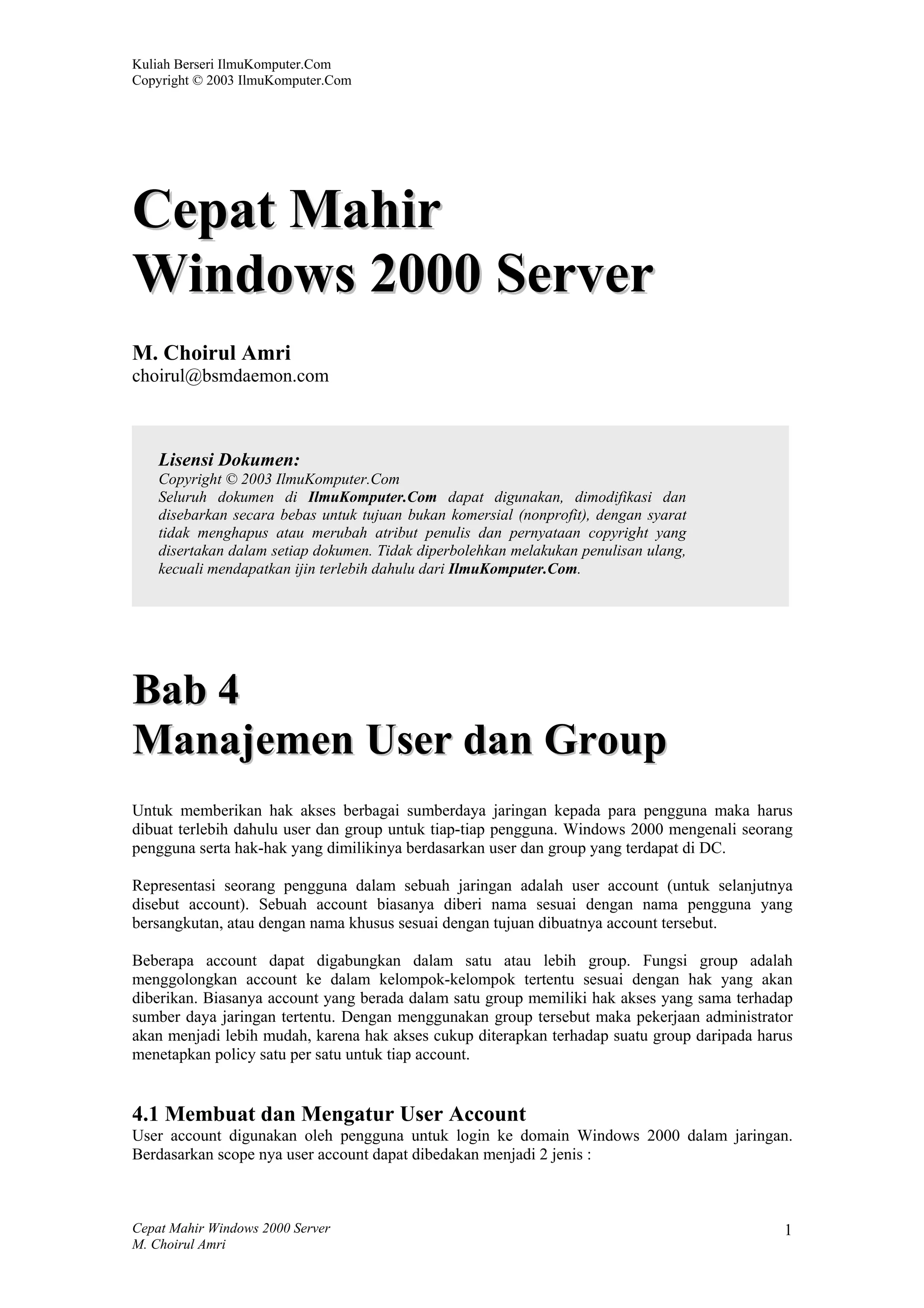 Kuliah Berseri IlmuKomputer.Com
Copyright © 2003 IlmuKomputer.Com




Cepat Mahir
Windows 2000 Server
M. Choirul Amri
choirul@bsmdaemon.com



    Lisensi Dokumen:
    Copyright © 2003 IlmuKomputer.Com
    Seluruh dokumen di IlmuKomputer.Com dapat digunakan, dimodifikasi dan
    disebarkan secara bebas untuk tujuan bukan komersial (nonprofit), dengan syarat
    tidak menghapus atau merubah atribut penulis dan pernyataan copyright yang
    disertakan dalam setiap dokumen. Tidak diperbolehkan melakukan penulisan ulang,
    kecuali mendapatkan ijin terlebih dahulu dari IlmuKomputer.Com.




Bab 4
Manajemen User dan Group
Untuk memberikan hak akses berbagai sumberdaya jaringan kepada para pengguna maka harus
dibuat terlebih dahulu user dan group untuk tiap-tiap pengguna. Windows 2000 mengenali seorang
pengguna serta hak-hak yang dimilikinya berdasarkan user dan group yang terdapat di DC.

Representasi seorang pengguna dalam sebuah jaringan adalah user account (untuk selanjutnya
disebut account). Sebuah account biasanya diberi nama sesuai dengan nama pengguna yang
bersangkutan, atau dengan nama khusus sesuai dengan tujuan dibuatnya account tersebut.

Beberapa account dapat digabungkan dalam satu atau lebih group. Fungsi group adalah
menggolongkan account ke dalam kelompok-kelompok tertentu sesuai dengan hak yang akan
diberikan. Biasanya account yang berada dalam satu group memiliki hak akses yang sama terhadap
sumber daya jaringan tertentu. Dengan menggunakan group tersebut maka pekerjaan administrator
akan menjadi lebih mudah, karena hak akses cukup diterapkan terhadap suatu group daripada harus
menetapkan policy satu per satu untuk tiap account.


4.1 Membuat dan Mengatur User Account
User account digunakan oleh pengguna untuk login ke domain Windows 2000 dalam jaringan.
Berdasarkan scope nya user account dapat dibedakan menjadi 2 jenis :



Cepat Mahir Windows 2000 Server                                                              1
M. Choirul Amri
 