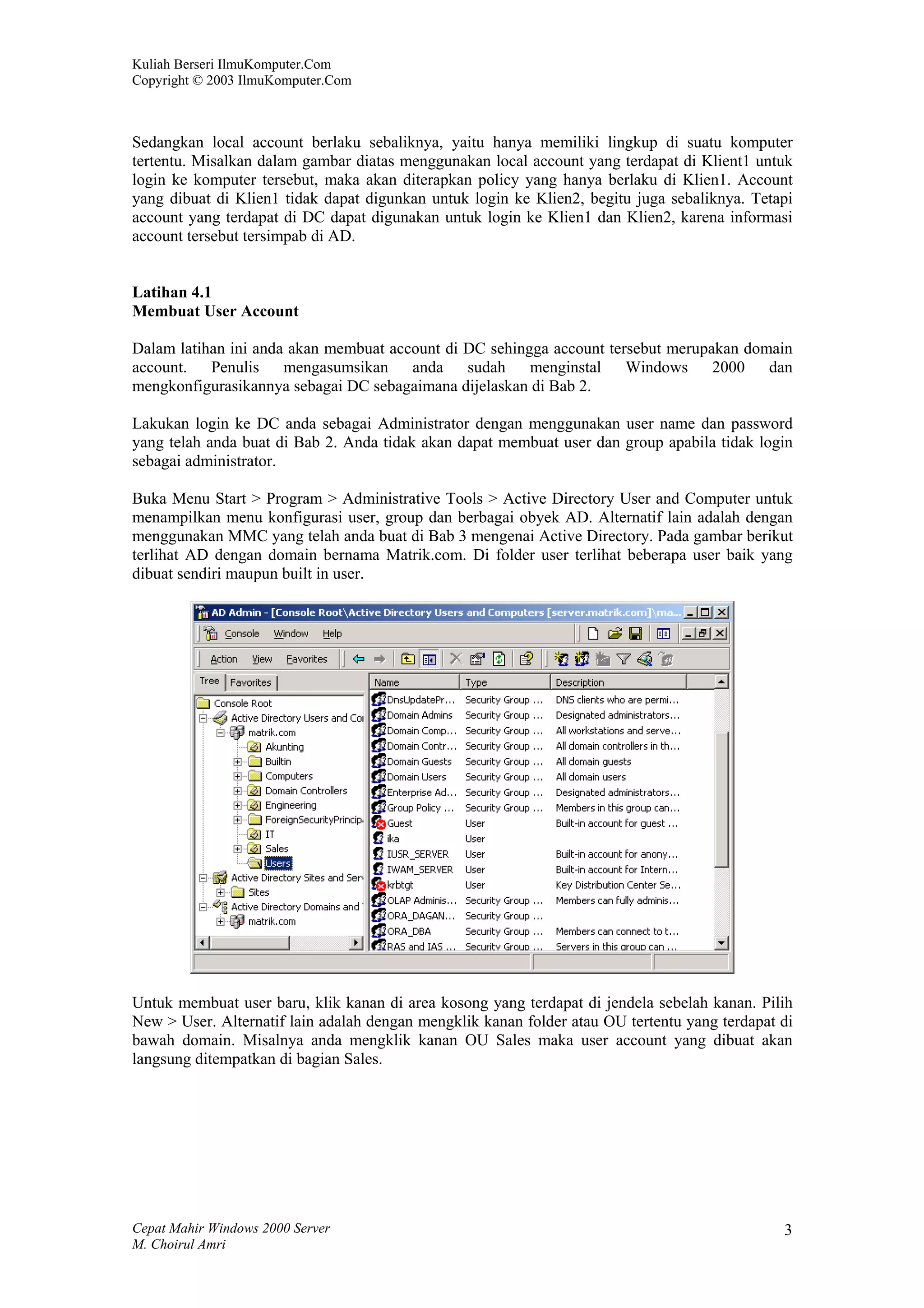 Kuliah Berseri IlmuKomputer.Com
Copyright © 2003 IlmuKomputer.Com



Sedangkan local account berlaku sebaliknya, yaitu hanya memiliki lingkup di suatu komputer
tertentu. Misalkan dalam gambar diatas menggunakan local account yang terdapat di Klient1 untuk
login ke komputer tersebut, maka akan diterapkan policy yang hanya berlaku di Klien1. Account
yang dibuat di Klien1 tidak dapat digunkan untuk login ke Klien2, begitu juga sebaliknya. Tetapi
account yang terdapat di DC dapat digunakan untuk login ke Klien1 dan Klien2, karena informasi
account tersebut tersimpab di AD.


Latihan 4.1
Membuat User Account

Dalam latihan ini anda akan membuat account di DC sehingga account tersebut merupakan domain
account. Penulis mengasumsikan anda sudah menginstal Windows 2000 dan
mengkonfigurasikannya sebagai DC sebagaimana dijelaskan di Bab 2.

Lakukan login ke DC anda sebagai Administrator dengan menggunakan user name dan password
yang telah anda buat di Bab 2. Anda tidak akan dapat membuat user dan group apabila tidak login
sebagai administrator.

Buka Menu Start > Program > Administrative Tools > Active Directory User and Computer untuk
menampilkan menu konfigurasi user, group dan berbagai obyek AD. Alternatif lain adalah dengan
menggunakan MMC yang telah anda buat di Bab 3 mengenai Active Directory. Pada gambar berikut
terlihat AD dengan domain bernama Matrik.com. Di folder user terlihat beberapa user baik yang
dibuat sendiri maupun built in user.




Untuk membuat user baru, klik kanan di area kosong yang terdapat di jendela sebelah kanan. Pilih
New > User. Alternatif lain adalah dengan mengklik kanan folder atau OU tertentu yang terdapat di
bawah domain. Misalnya anda mengklik kanan OU Sales maka user account yang dibuat akan
langsung ditempatkan di bagian Sales.




Cepat Mahir Windows 2000 Server                                                                3
M. Choirul Amri
 
