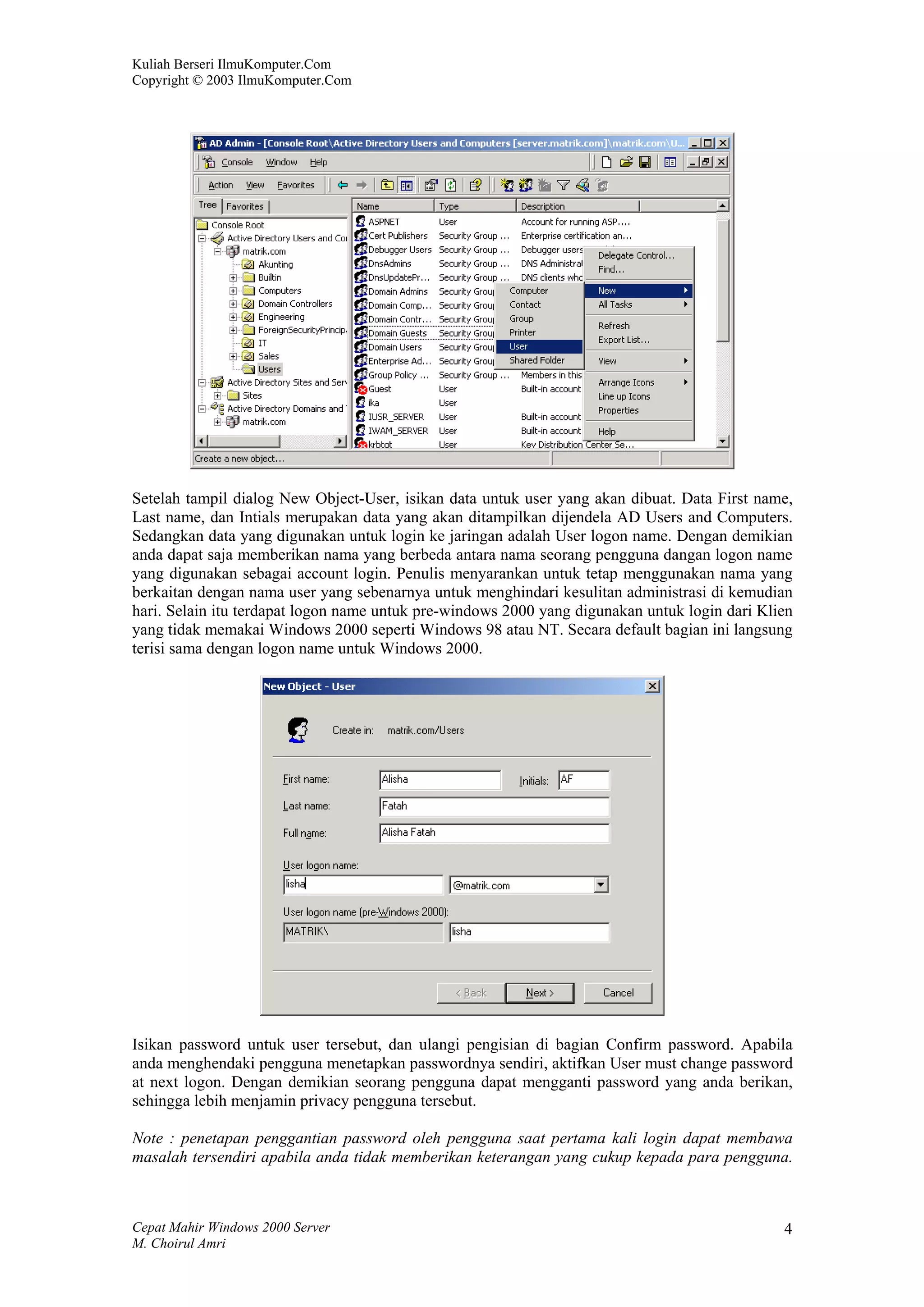 Kuliah Berseri IlmuKomputer.Com
Copyright © 2003 IlmuKomputer.Com




Setelah tampil dialog New Object-User, isikan data untuk user yang akan dibuat. Data First name,
Last name, dan Intials merupakan data yang akan ditampilkan dijendela AD Users and Computers.
Sedangkan data yang digunakan untuk login ke jaringan adalah User logon name. Dengan demikian
anda dapat saja memberikan nama yang berbeda antara nama seorang pengguna dangan logon name
yang digunakan sebagai account login. Penulis menyarankan untuk tetap menggunakan nama yang
berkaitan dengan nama user yang sebenarnya untuk menghindari kesulitan administrasi di kemudian
hari. Selain itu terdapat logon name untuk pre-windows 2000 yang digunakan untuk login dari Klien
yang tidak memakai Windows 2000 seperti Windows 98 atau NT. Secara default bagian ini langsung
terisi sama dengan logon name untuk Windows 2000.




Isikan password untuk user tersebut, dan ulangi pengisian di bagian Confirm password. Apabila
anda menghendaki pengguna menetapkan passwordnya sendiri, aktifkan User must change password
at next logon. Dengan demikian seorang pengguna dapat mengganti password yang anda berikan,
sehingga lebih menjamin privacy pengguna tersebut.

Note : penetapan penggantian password oleh pengguna saat pertama kali login dapat membawa
masalah tersendiri apabila anda tidak memberikan keterangan yang cukup kepada para pengguna.



Cepat Mahir Windows 2000 Server                                                                4
M. Choirul Amri
 