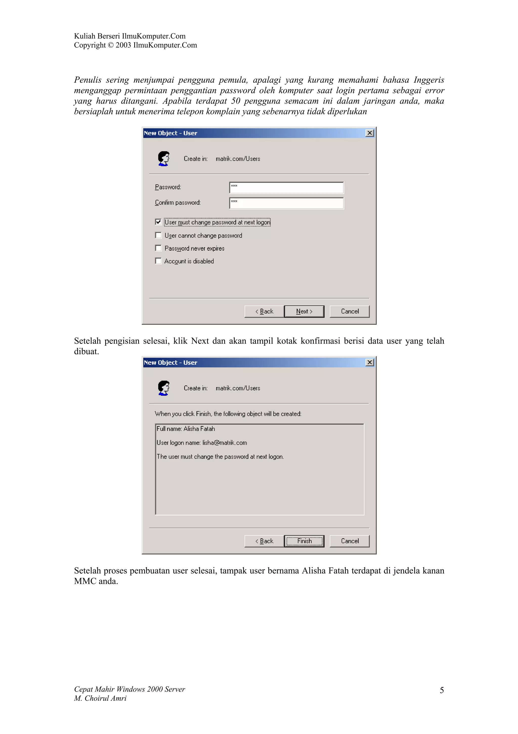 Kuliah Berseri IlmuKomputer.Com
Copyright © 2003 IlmuKomputer.Com



Penulis sering menjumpai pengguna pemula, apalagi yang kurang memahami bahasa Inggeris
menganggap permintaan penggantian password oleh komputer saat login pertama sebagai error
yang harus ditangani. Apabila terdapat 50 pengguna semacam ini dalam jaringan anda, maka
bersiaplah untuk menerima telepon komplain yang sebenarnya tidak diperlukan




Setelah pengisian selesai, klik Next dan akan tampil kotak konfirmasi berisi data user yang telah
dibuat.




Setelah proses pembuatan user selesai, tampak user bernama Alisha Fatah terdapat di jendela kanan
MMC anda.




Cepat Mahir Windows 2000 Server                                                                5
M. Choirul Amri
 