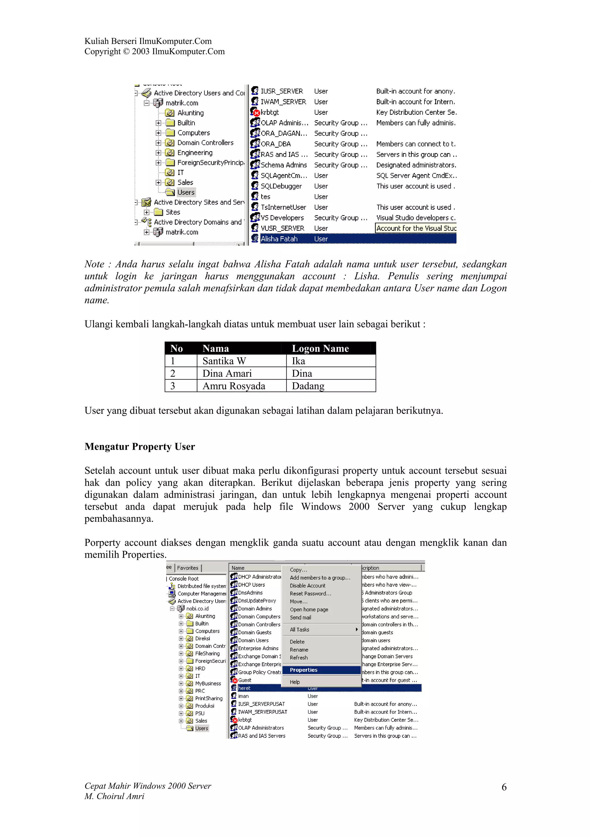 Kuliah Berseri IlmuKomputer.Com
Copyright © 2003 IlmuKomputer.Com




Note : Anda harus selalu ingat bahwa Alisha Fatah adalah nama untuk user tersebut, sedangkan
untuk login ke jaringan harus menggunakan account : Lisha. Penulis sering menjumpai
administrator pemula salah menafsirkan dan tidak dapat membedakan antara User name dan Logon
name.

Ulangi kembali langkah-langkah diatas untuk membuat user lain sebagai berikut :

                    No      Nama                Logon Name
                    1       Santika W           Ika
                    2       Dina Amari          Dina
                    3       Amru Rosyada        Dadang

User yang dibuat tersebut akan digunakan sebagai latihan dalam pelajaran berikutnya.


Mengatur Property User

Setelah account untuk user dibuat maka perlu dikonfigurasi property untuk account tersebut sesuai
hak dan policy yang akan diterapkan. Berikut dijelaskan beberapa jenis property yang sering
digunakan dalam administrasi jaringan, dan untuk lebih lengkapnya mengenai properti account
tersebut anda dapat merujuk pada help file Windows 2000 Server yang cukup lengkap
pembahasannya.

Porperty account diakses dengan mengklik ganda suatu account atau dengan mengklik kanan dan
memilih Properties.




Cepat Mahir Windows 2000 Server                                                                6
M. Choirul Amri
 