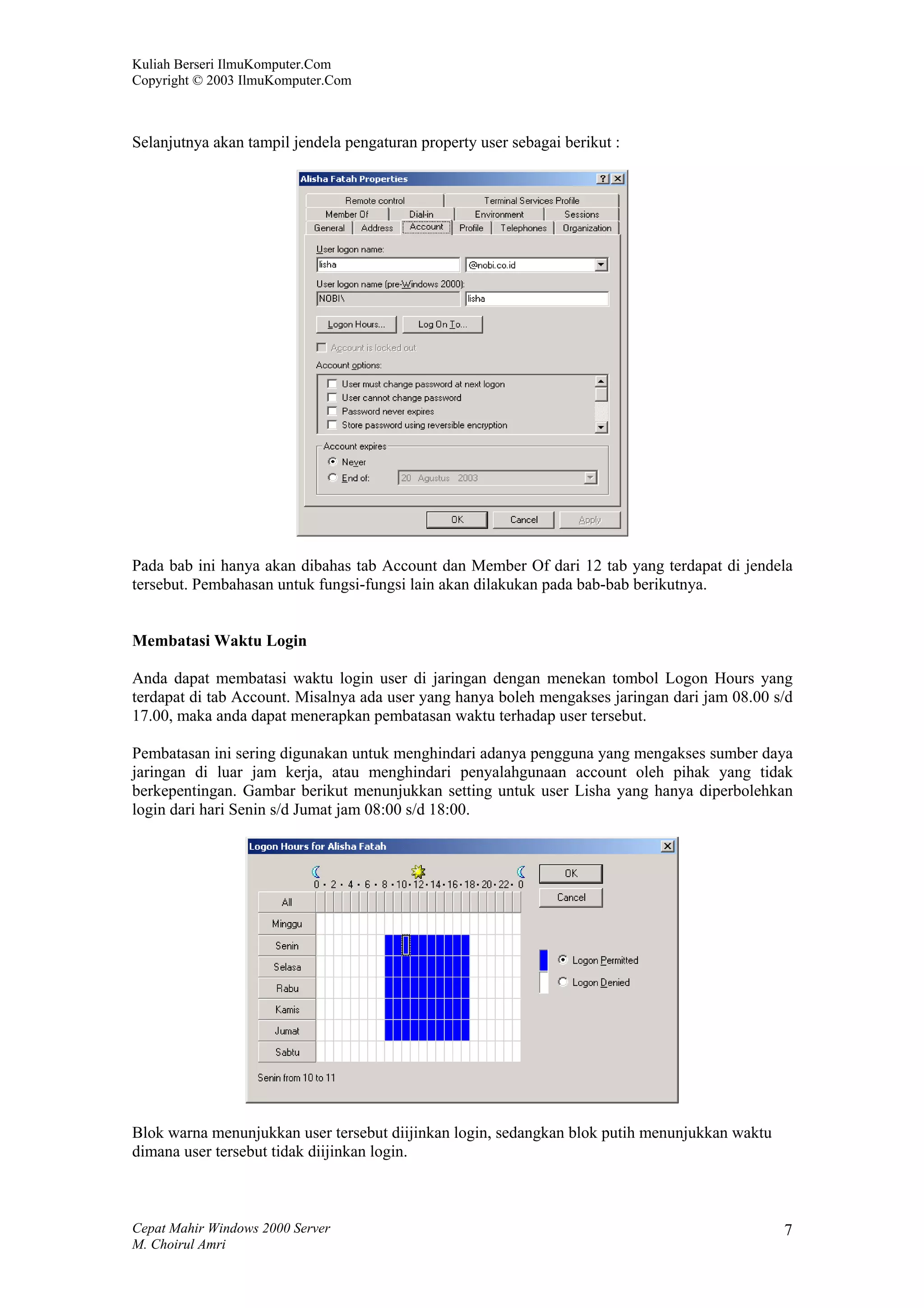 Kuliah Berseri IlmuKomputer.Com
Copyright © 2003 IlmuKomputer.Com



Selanjutnya akan tampil jendela pengaturan property user sebagai berikut :




Pada bab ini hanya akan dibahas tab Account dan Member Of dari 12 tab yang terdapat di jendela
tersebut. Pembahasan untuk fungsi-fungsi lain akan dilakukan pada bab-bab berikutnya.


Membatasi Waktu Login

Anda dapat membatasi waktu login user di jaringan dengan menekan tombol Logon Hours yang
terdapat di tab Account. Misalnya ada user yang hanya boleh mengakses jaringan dari jam 08.00 s/d
17.00, maka anda dapat menerapkan pembatasan waktu terhadap user tersebut.

Pembatasan ini sering digunakan untuk menghindari adanya pengguna yang mengakses sumber daya
jaringan di luar jam kerja, atau menghindari penyalahgunaan account oleh pihak yang tidak
berkepentingan. Gambar berikut menunjukkan setting untuk user Lisha yang hanya diperbolehkan
login dari hari Senin s/d Jumat jam 08:00 s/d 18:00.




Blok warna menunjukkan user tersebut diijinkan login, sedangkan blok putih menunjukkan waktu
dimana user tersebut tidak diijinkan login.



Cepat Mahir Windows 2000 Server                                                                7
M. Choirul Amri
 