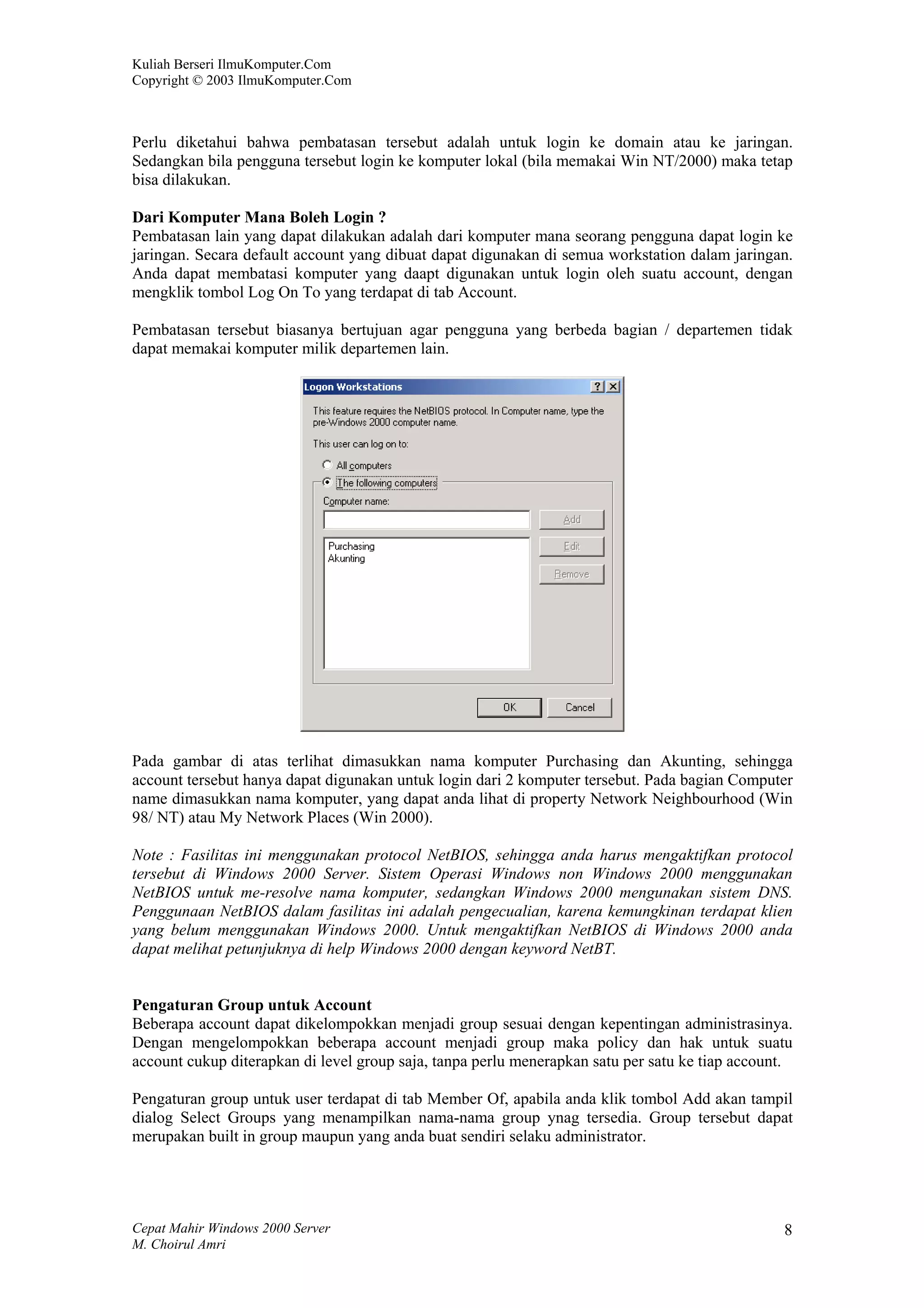 Kuliah Berseri IlmuKomputer.Com
Copyright © 2003 IlmuKomputer.Com



Perlu diketahui bahwa pembatasan tersebut adalah untuk login ke domain atau ke jaringan.
Sedangkan bila pengguna tersebut login ke komputer lokal (bila memakai Win NT/2000) maka tetap
bisa dilakukan.

Dari Komputer Mana Boleh Login ?
Pembatasan lain yang dapat dilakukan adalah dari komputer mana seorang pengguna dapat login ke
jaringan. Secara default account yang dibuat dapat digunakan di semua workstation dalam jaringan.
Anda dapat membatasi komputer yang daapt digunakan untuk login oleh suatu account, dengan
mengklik tombol Log On To yang terdapat di tab Account.

Pembatasan tersebut biasanya bertujuan agar pengguna yang berbeda bagian / departemen tidak
dapat memakai komputer milik departemen lain.




Pada gambar di atas terlihat dimasukkan nama komputer Purchasing dan Akunting, sehingga
account tersebut hanya dapat digunakan untuk login dari 2 komputer tersebut. Pada bagian Computer
name dimasukkan nama komputer, yang dapat anda lihat di property Network Neighbourhood (Win
98/ NT) atau My Network Places (Win 2000).

Note : Fasilitas ini menggunakan protocol NetBIOS, sehingga anda harus mengaktifkan protocol
tersebut di Windows 2000 Server. Sistem Operasi Windows non Windows 2000 menggunakan
NetBIOS untuk me-resolve nama komputer, sedangkan Windows 2000 mengunakan sistem DNS.
Penggunaan NetBIOS dalam fasilitas ini adalah pengecualian, karena kemungkinan terdapat klien
yang belum menggunakan Windows 2000. Untuk mengaktifkan NetBIOS di Windows 2000 anda
dapat melihat petunjuknya di help Windows 2000 dengan keyword NetBT.


Pengaturan Group untuk Account
Beberapa account dapat dikelompokkan menjadi group sesuai dengan kepentingan administrasinya.
Dengan mengelompokkan beberapa account menjadi group maka policy dan hak untuk suatu
account cukup diterapkan di level group saja, tanpa perlu menerapkan satu per satu ke tiap account.

Pengaturan group untuk user terdapat di tab Member Of, apabila anda klik tombol Add akan tampil
dialog Select Groups yang menampilkan nama-nama group ynag tersedia. Group tersebut dapat
merupakan built in group maupun yang anda buat sendiri selaku administrator.




Cepat Mahir Windows 2000 Server                                                                  8
M. Choirul Amri
 