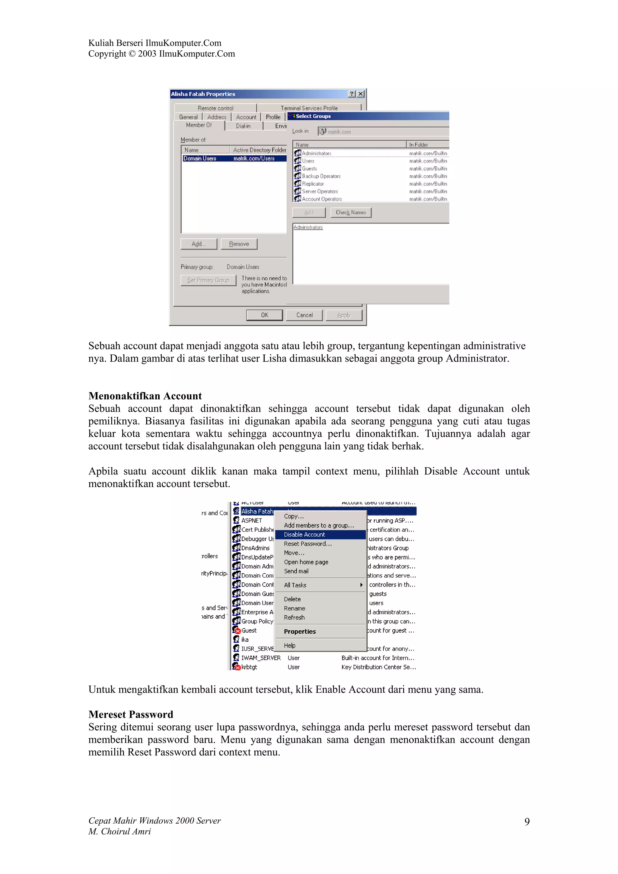 Kuliah Berseri IlmuKomputer.Com
Copyright © 2003 IlmuKomputer.Com




Sebuah account dapat menjadi anggota satu atau lebih group, tergantung kepentingan administrative
nya. Dalam gambar di atas terlihat user Lisha dimasukkan sebagai anggota group Administrator.


Menonaktifkan Account
Sebuah account dapat dinonaktifkan sehingga account tersebut tidak dapat digunakan oleh
pemiliknya. Biasanya fasilitas ini digunakan apabila ada seorang pengguna yang cuti atau tugas
keluar kota sementara waktu sehingga accountnya perlu dinonaktifkan. Tujuannya adalah agar
account tersebut tidak disalahgunakan oleh pengguna lain yang tidak berhak.

Apbila suatu account diklik kanan maka tampil context menu, pilihlah Disable Account untuk
menonaktifkan account tersebut.




Untuk mengaktifkan kembali account tersebut, klik Enable Account dari menu yang sama.

Mereset Password
Sering ditemui seorang user lupa passwordnya, sehingga anda perlu mereset password tersebut dan
memberikan password baru. Menu yang digunakan sama dengan menonaktifkan account dengan
memilih Reset Password dari context menu.




Cepat Mahir Windows 2000 Server                                                                 9
M. Choirul Amri
 