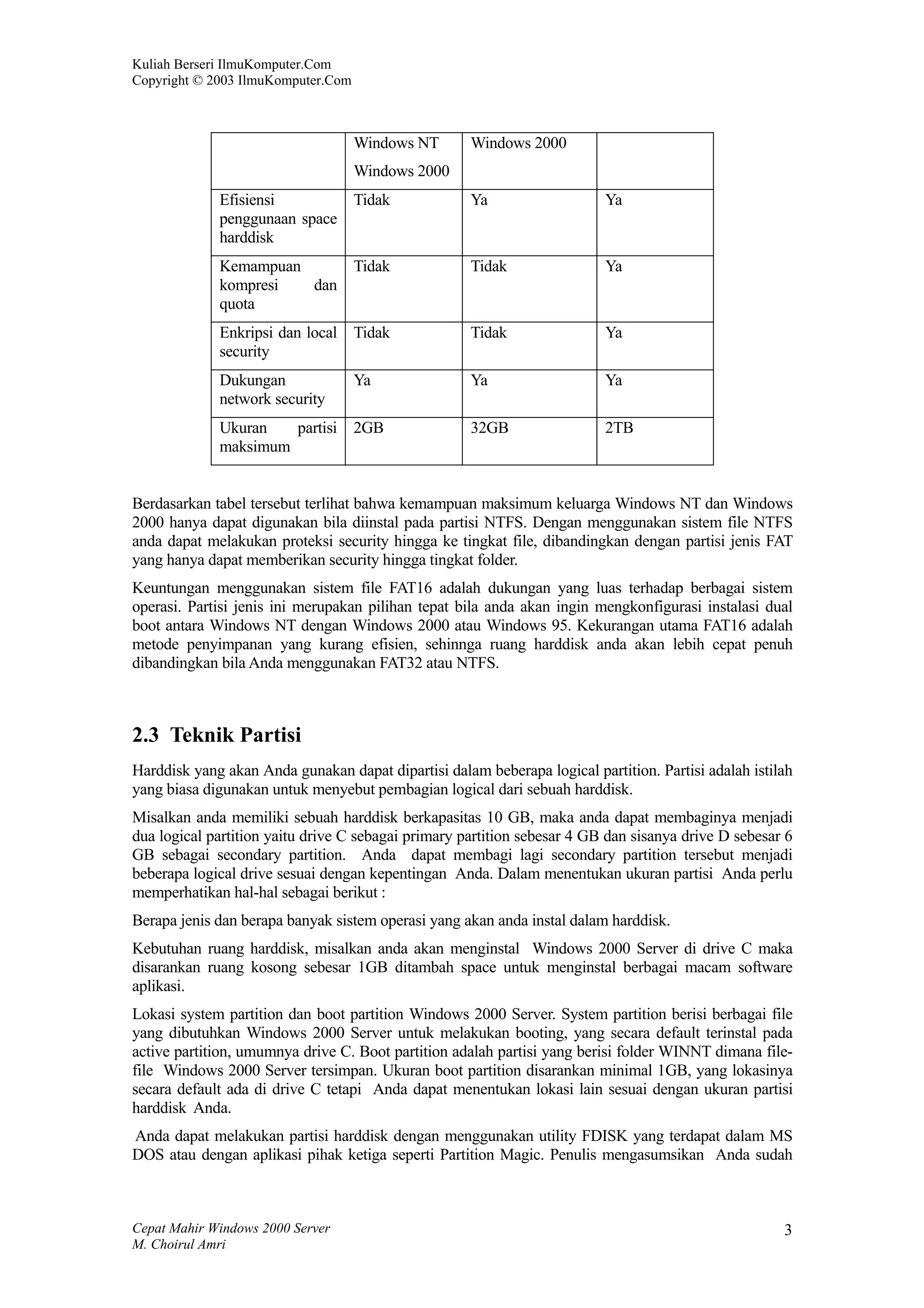 Kuliah Berseri IlmuKomputer.Com
Copyright © 2003 IlmuKomputer.Com



                                    Windows NT       Windows 2000
                                    Windows 2000
             Efisiensi              Tidak            Ya                   Ya
             penggunaan space
             harddisk
             Kemampuan              Tidak            Tidak                Ya
             kompresi  dan
             quota
             Enkripsi dan local     Tidak            Tidak                Ya
             security
             Dukungan               Ya               Ya                   Ya
             network security
             Ukuran   partisi       2GB              32GB                 2TB
             maksimum


Berdasarkan tabel tersebut terlihat bahwa kemampuan maksimum keluarga Windows NT dan Windows
2000 hanya dapat digunakan bila diinstal pada partisi NTFS. Dengan menggunakan sistem file NTFS
anda dapat melakukan proteksi security hingga ke tingkat file, dibandingkan dengan partisi jenis FAT
yang hanya dapat memberikan security hingga tingkat folder.
Keuntungan menggunakan sistem file FAT16 adalah dukungan yang luas terhadap berbagai sistem
operasi. Partisi jenis ini merupakan pilihan tepat bila anda akan ingin mengkonfigurasi instalasi dual
boot antara Windows NT dengan Windows 2000 atau Windows 95. Kekurangan utama FAT16 adalah
metode penyimpanan yang kurang efisien, sehinnga ruang harddisk anda akan lebih cepat penuh
dibandingkan bila Anda menggunakan FAT32 atau NTFS.



2.3 Teknik Partisi
Harddisk yang akan Anda gunakan dapat dipartisi dalam beberapa logical partition. Partisi adalah istilah
yang biasa digunakan untuk menyebut pembagian logical dari sebuah harddisk.
Misalkan anda memiliki sebuah harddisk berkapasitas 10 GB, maka anda dapat membaginya menjadi
dua logical partition yaitu drive C sebagai primary partition sebesar 4 GB dan sisanya drive D sebesar 6
GB sebagai secondary partition. Anda dapat membagi lagi secondary partition tersebut menjadi
beberapa logical drive sesuai dengan kepentingan Anda. Dalam menentukan ukuran partisi Anda perlu
memperhatikan hal-hal sebagai berikut :
Berapa jenis dan berapa banyak sistem operasi yang akan anda instal dalam harddisk.
Kebutuhan ruang harddisk, misalkan anda akan menginstal Windows 2000 Server di drive C maka
disarankan ruang kosong sebesar 1GB ditambah space untuk menginstal berbagai macam software
aplikasi.
Lokasi system partition dan boot partition Windows 2000 Server. System partition berisi berbagai file
yang dibutuhkan Windows 2000 Server untuk melakukan booting, yang secara default terinstal pada
active partition, umumnya drive C. Boot partition adalah partisi yang berisi folder WINNT dimana file-
file Windows 2000 Server tersimpan. Ukuran boot partition disarankan minimal 1GB, yang lokasinya
secara default ada di drive C tetapi Anda dapat menentukan lokasi lain sesuai dengan ukuran partisi
harddisk Anda.
Anda dapat melakukan partisi harddisk dengan menggunakan utility FDISK yang terdapat dalam MS
DOS atau dengan aplikasi pihak ketiga seperti Partition Magic. Penulis mengasumsikan Anda sudah



Cepat Mahir Windows 2000 Server                                                                       3
M. Choirul Amri
 