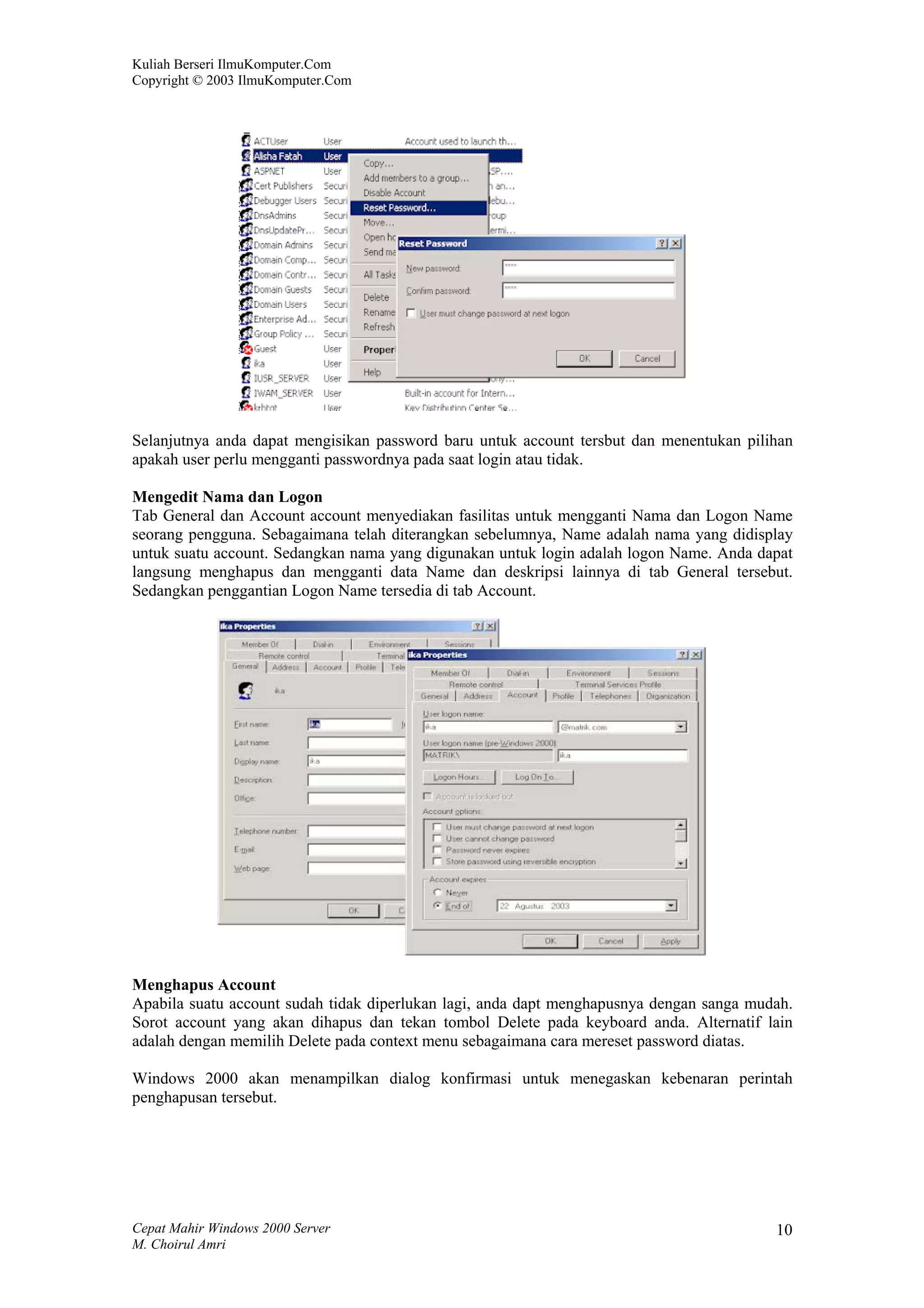Kuliah Berseri IlmuKomputer.Com
Copyright © 2003 IlmuKomputer.Com




Selanjutnya anda dapat mengisikan password baru untuk account tersbut dan menentukan pilihan
apakah user perlu mengganti passwordnya pada saat login atau tidak.

Mengedit Nama dan Logon
Tab General dan Account account menyediakan fasilitas untuk mengganti Nama dan Logon Name
seorang pengguna. Sebagaimana telah diterangkan sebelumnya, Name adalah nama yang didisplay
untuk suatu account. Sedangkan nama yang digunakan untuk login adalah logon Name. Anda dapat
langsung menghapus dan mengganti data Name dan deskripsi lainnya di tab General tersebut.
Sedangkan penggantian Logon Name tersedia di tab Account.




Menghapus Account
Apabila suatu account sudah tidak diperlukan lagi, anda dapt menghapusnya dengan sanga mudah.
Sorot account yang akan dihapus dan tekan tombol Delete pada keyboard anda. Alternatif lain
adalah dengan memilih Delete pada context menu sebagaimana cara mereset password diatas.

Windows 2000 akan menampilkan dialog konfirmasi untuk menegaskan kebenaran perintah
penghapusan tersebut.




Cepat Mahir Windows 2000 Server                                                           10
M. Choirul Amri
 