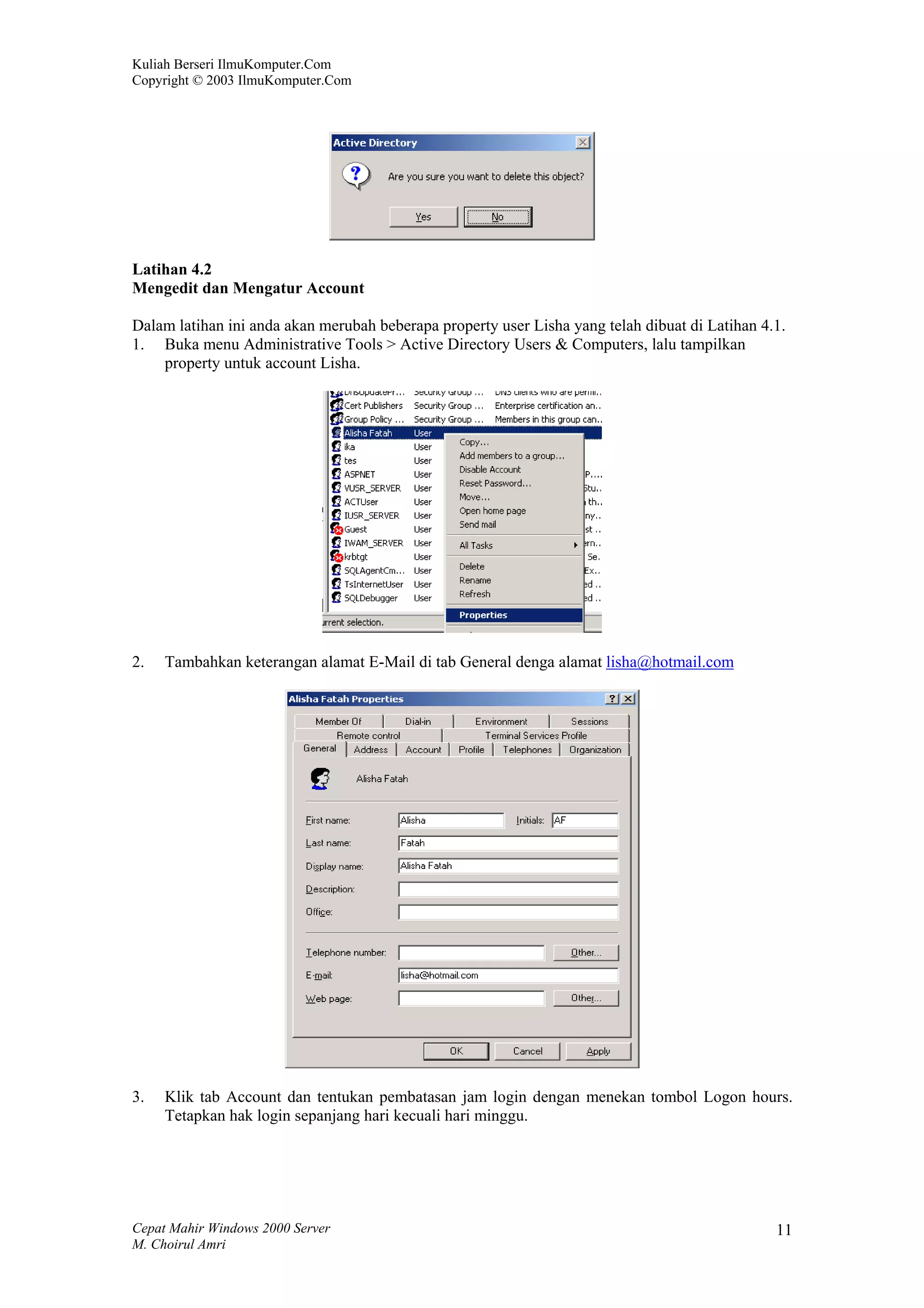 Kuliah Berseri IlmuKomputer.Com
Copyright © 2003 IlmuKomputer.Com




Latihan 4.2
Mengedit dan Mengatur Account

Dalam latihan ini anda akan merubah beberapa property user Lisha yang telah dibuat di Latihan 4.1.
1. Buka menu Administrative Tools > Active Directory Users & Computers, lalu tampilkan
    property untuk account Lisha.




2.   Tambahkan keterangan alamat E-Mail di tab General denga alamat lisha@hotmail.com




3.   Klik tab Account dan tentukan pembatasan jam login dengan menekan tombol Logon hours.
     Tetapkan hak login sepanjang hari kecuali hari minggu.




Cepat Mahir Windows 2000 Server                                                                 11
M. Choirul Amri
 