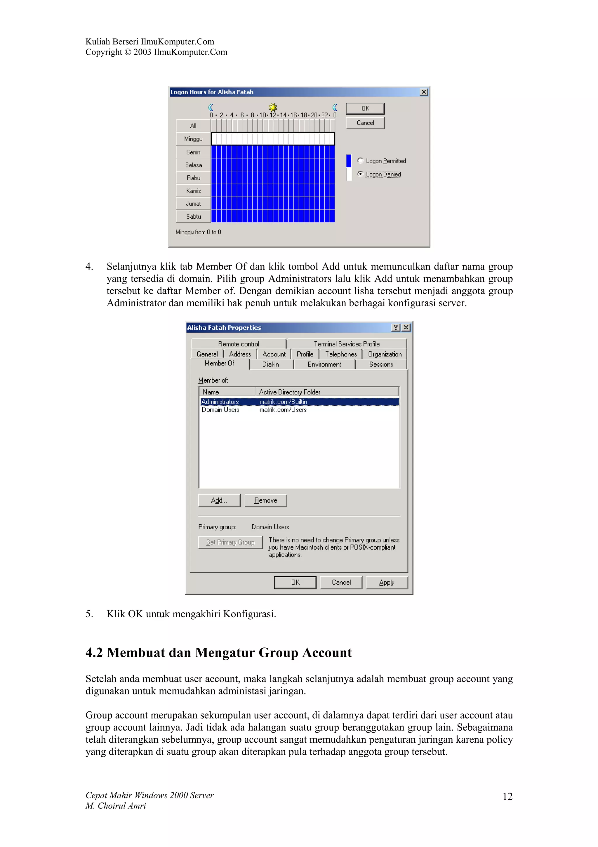Kuliah Berseri IlmuKomputer.Com
Copyright © 2003 IlmuKomputer.Com




4.   Selanjutnya klik tab Member Of dan klik tombol Add untuk memunculkan daftar nama group
     yang tersedia di domain. Pilih group Administrators lalu klik Add untuk menambahkan group
     tersebut ke daftar Member of. Dengan demikian account lisha tersebut menjadi anggota group
     Administrator dan memiliki hak penuh untuk melakukan berbagai konfigurasi server.




5.   Klik OK untuk mengakhiri Konfigurasi.


4.2 Membuat dan Mengatur Group Account
Setelah anda membuat user account, maka langkah selanjutnya adalah membuat group account yang
digunakan untuk memudahkan administasi jaringan.

Group account merupakan sekumpulan user account, di dalamnya dapat terdiri dari user account atau
group account lainnya. Jadi tidak ada halangan suatu group beranggotakan group lain. Sebagaimana
telah diterangkan sebelumnya, group account sangat memudahkan pengaturan jaringan karena policy
yang diterapkan di suatu group akan diterapkan pula terhadap anggota group tersebut.



Cepat Mahir Windows 2000 Server                                                               12
M. Choirul Amri
 