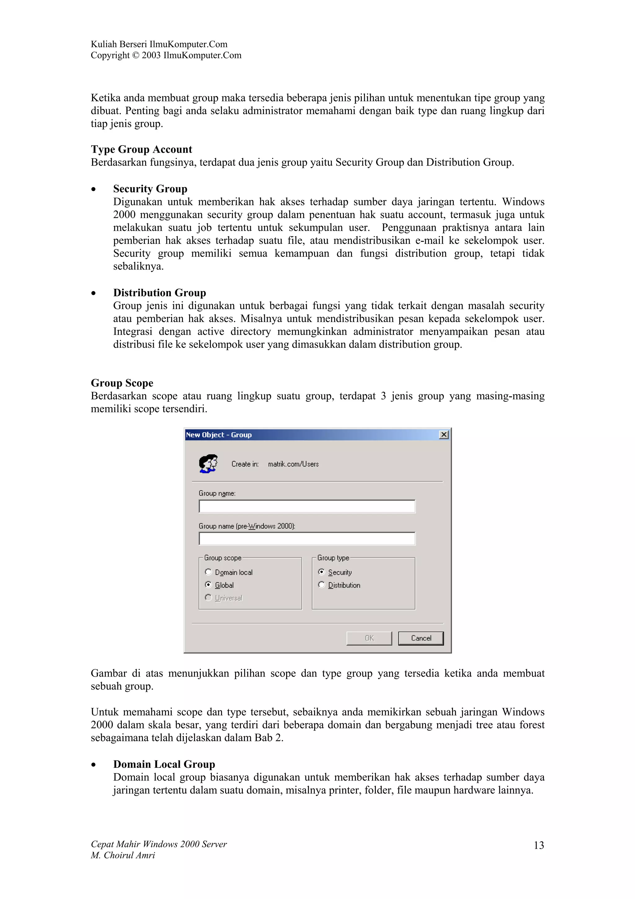 Kuliah Berseri IlmuKomputer.Com
Copyright © 2003 IlmuKomputer.Com



Ketika anda membuat group maka tersedia beberapa jenis pilihan untuk menentukan tipe group yang
dibuat. Penting bagi anda selaku administrator memahami dengan baik type dan ruang lingkup dari
tiap jenis group.

Type Group Account
Berdasarkan fungsinya, terdapat dua jenis group yaitu Security Group dan Distribution Group.

•    Security Group
     Digunakan untuk memberikan hak akses terhadap sumber daya jaringan tertentu. Windows
     2000 menggunakan security group dalam penentuan hak suatu account, termasuk juga untuk
     melakukan suatu job tertentu untuk sekumpulan user. Penggunaan praktisnya antara lain
     pemberian hak akses terhadap suatu file, atau mendistribusikan e-mail ke sekelompok user.
     Security group memiliki semua kemampuan dan fungsi distribution group, tetapi tidak
     sebaliknya.

•    Distribution Group
     Group jenis ini digunakan untuk berbagai fungsi yang tidak terkait dengan masalah security
     atau pemberian hak akses. Misalnya untuk mendistribusikan pesan kepada sekelompok user.
     Integrasi dengan active directory memungkinkan administrator menyampaikan pesan atau
     distribusi file ke sekelompok user yang dimasukkan dalam distribution group.


Group Scope
Berdasarkan scope atau ruang lingkup suatu group, terdapat 3 jenis group yang masing-masing
memiliki scope tersendiri.




Gambar di atas menunjukkan pilihan scope dan type group yang tersedia ketika anda membuat
sebuah group.

Untuk memahami scope dan type tersebut, sebaiknya anda memikirkan sebuah jaringan Windows
2000 dalam skala besar, yang terdiri dari beberapa domain dan bergabung menjadi tree atau forest
sebagaimana telah dijelaskan dalam Bab 2.

•    Domain Local Group
     Domain local group biasanya digunakan untuk memberikan hak akses terhadap sumber daya
     jaringan tertentu dalam suatu domain, misalnya printer, folder, file maupun hardware lainnya.



Cepat Mahir Windows 2000 Server                                                                13
M. Choirul Amri
 