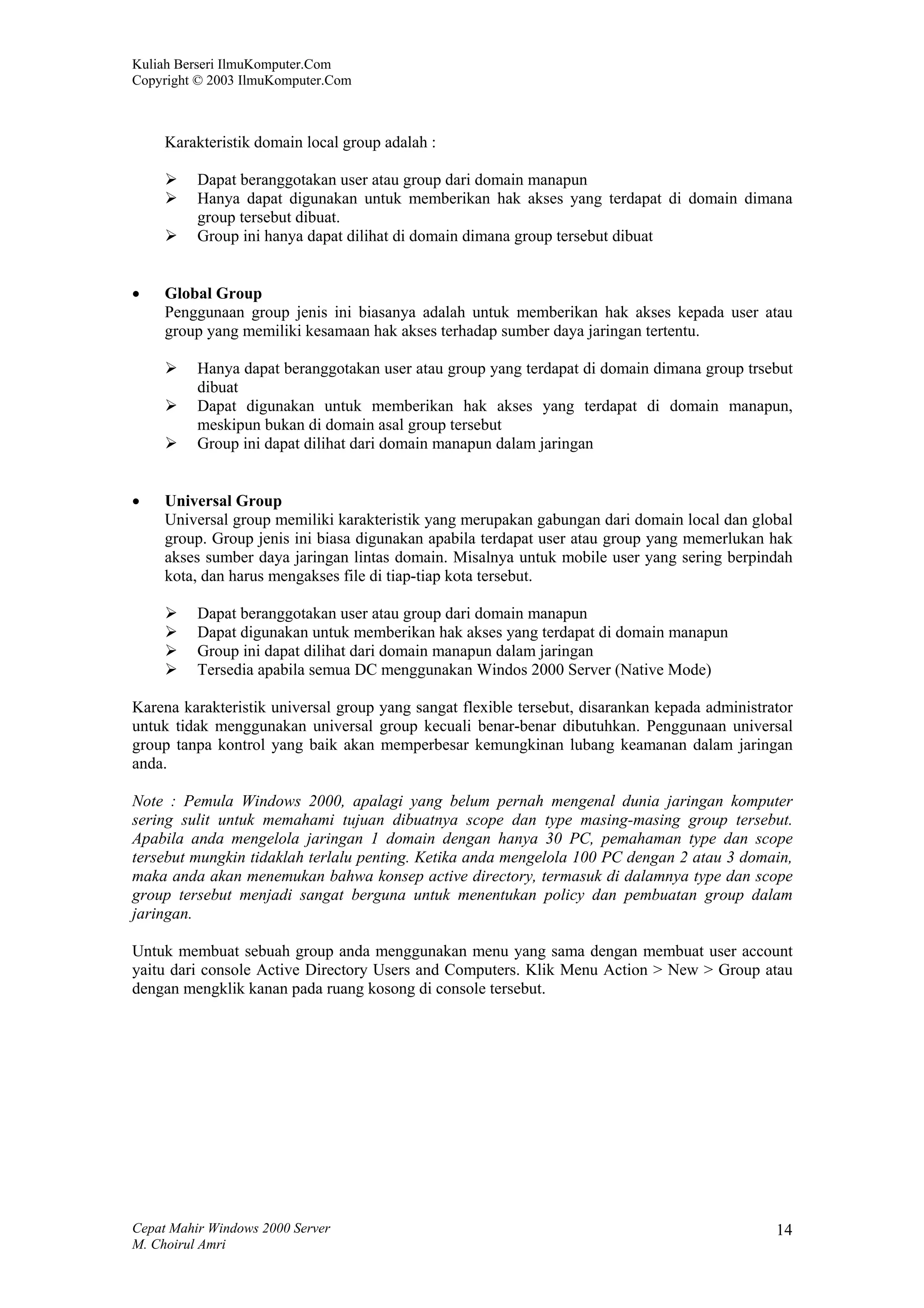 Kuliah Berseri IlmuKomputer.Com
Copyright © 2003 IlmuKomputer.Com



     Karakteristik domain local group adalah :

          Dapat beranggotakan user atau group dari domain manapun
          Hanya dapat digunakan untuk memberikan hak akses yang terdapat di domain dimana
          group tersebut dibuat.
          Group ini hanya dapat dilihat di domain dimana group tersebut dibuat


•    Global Group
     Penggunaan group jenis ini biasanya adalah untuk memberikan hak akses kepada user atau
     group yang memiliki kesamaan hak akses terhadap sumber daya jaringan tertentu.

          Hanya dapat beranggotakan user atau group yang terdapat di domain dimana group trsebut
          dibuat
          Dapat digunakan untuk memberikan hak akses yang terdapat di domain manapun,
          meskipun bukan di domain asal group tersebut
          Group ini dapat dilihat dari domain manapun dalam jaringan


•    Universal Group
     Universal group memiliki karakteristik yang merupakan gabungan dari domain local dan global
     group. Group jenis ini biasa digunakan apabila terdapat user atau group yang memerlukan hak
     akses sumber daya jaringan lintas domain. Misalnya untuk mobile user yang sering berpindah
     kota, dan harus mengakses file di tiap-tiap kota tersebut.

          Dapat beranggotakan user atau group dari domain manapun
          Dapat digunakan untuk memberikan hak akses yang terdapat di domain manapun
          Group ini dapat dilihat dari domain manapun dalam jaringan
          Tersedia apabila semua DC menggunakan Windos 2000 Server (Native Mode)

Karena karakteristik universal group yang sangat flexible tersebut, disarankan kepada administrator
untuk tidak menggunakan universal group kecuali benar-benar dibutuhkan. Penggunaan universal
group tanpa kontrol yang baik akan memperbesar kemungkinan lubang keamanan dalam jaringan
anda.

Note : Pemula Windows 2000, apalagi yang belum pernah mengenal dunia jaringan komputer
sering sulit untuk memahami tujuan dibuatnya scope dan type masing-masing group tersebut.
Apabila anda mengelola jaringan 1 domain dengan hanya 30 PC, pemahaman type dan scope
tersebut mungkin tidaklah terlalu penting. Ketika anda mengelola 100 PC dengan 2 atau 3 domain,
maka anda akan menemukan bahwa konsep active directory, termasuk di dalamnya type dan scope
group tersebut menjadi sangat berguna untuk menentukan policy dan pembuatan group dalam
jaringan.

Untuk membuat sebuah group anda menggunakan menu yang sama dengan membuat user account
yaitu dari console Active Directory Users and Computers. Klik Menu Action > New > Group atau
dengan mengklik kanan pada ruang kosong di console tersebut.




Cepat Mahir Windows 2000 Server                                                                 14
M. Choirul Amri
 