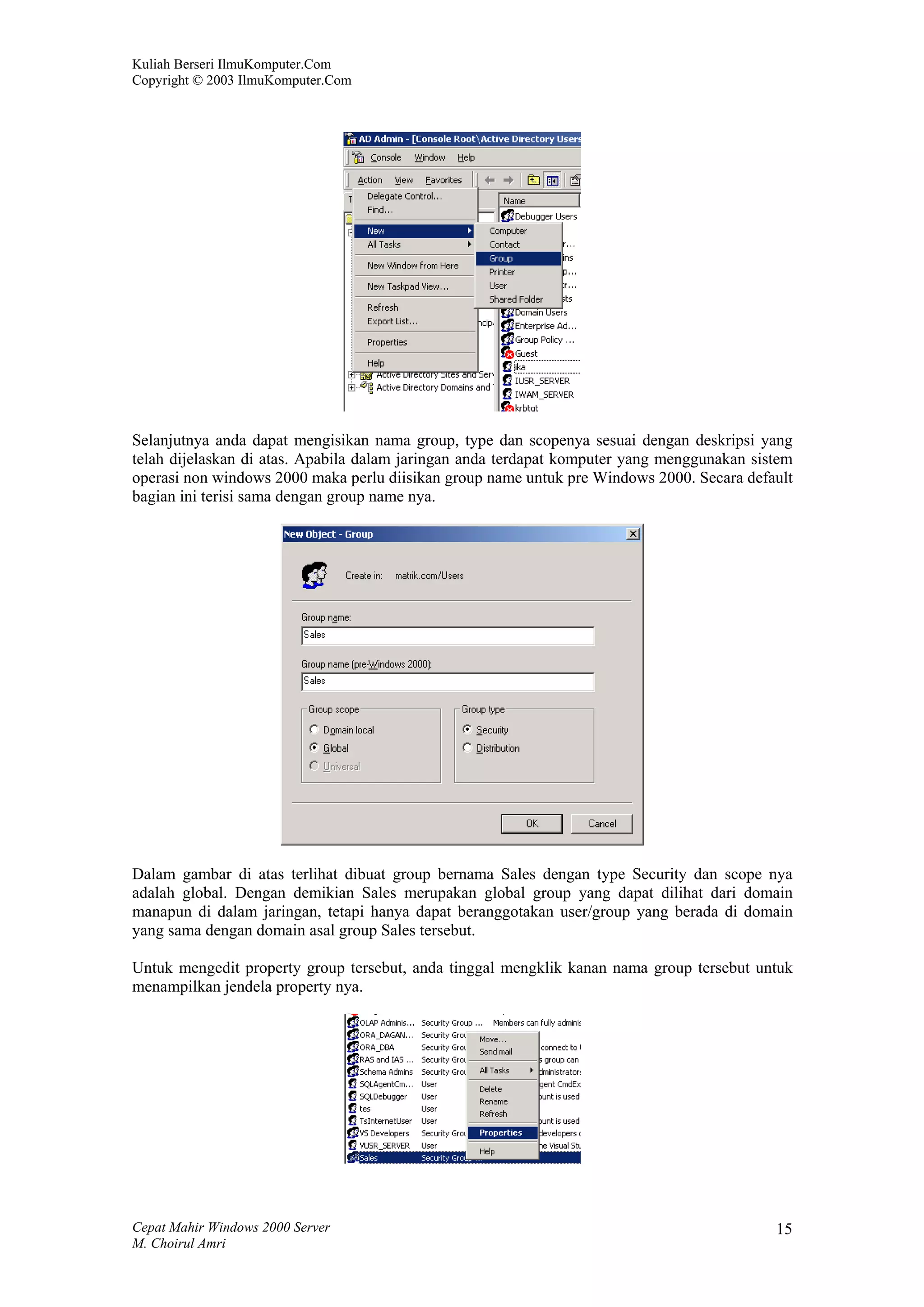Kuliah Berseri IlmuKomputer.Com
Copyright © 2003 IlmuKomputer.Com




Selanjutnya anda dapat mengisikan nama group, type dan scopenya sesuai dengan deskripsi yang
telah dijelaskan di atas. Apabila dalam jaringan anda terdapat komputer yang menggunakan sistem
operasi non windows 2000 maka perlu diisikan group name untuk pre Windows 2000. Secara default
bagian ini terisi sama dengan group name nya.




Dalam gambar di atas terlihat dibuat group bernama Sales dengan type Security dan scope nya
adalah global. Dengan demikian Sales merupakan global group yang dapat dilihat dari domain
manapun di dalam jaringan, tetapi hanya dapat beranggotakan user/group yang berada di domain
yang sama dengan domain asal group Sales tersebut.

Untuk mengedit property group tersebut, anda tinggal mengklik kanan nama group tersebut untuk
menampilkan jendela property nya.




Cepat Mahir Windows 2000 Server                                                             15
M. Choirul Amri
 