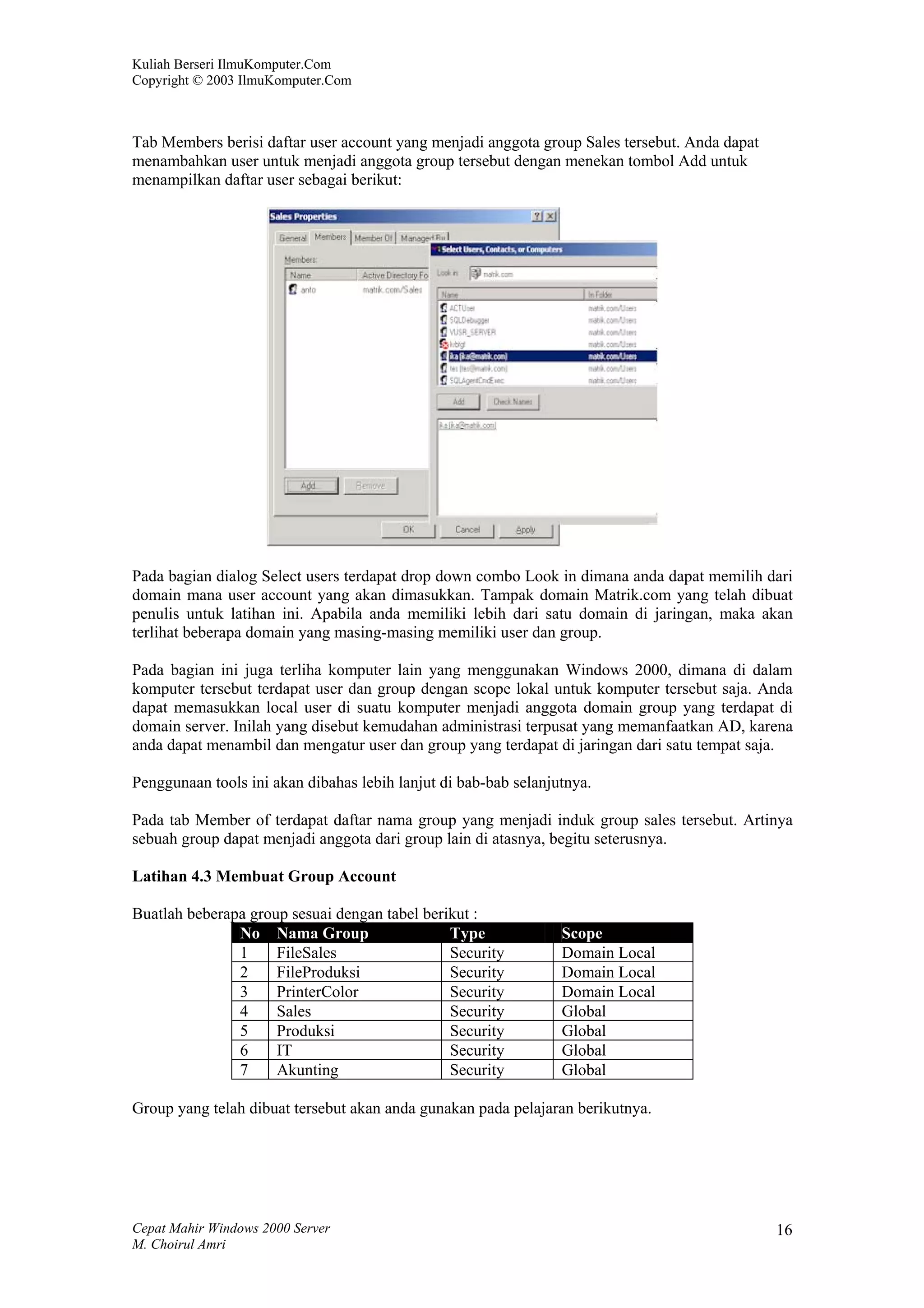 Kuliah Berseri IlmuKomputer.Com
Copyright © 2003 IlmuKomputer.Com



Tab Members berisi daftar user account yang menjadi anggota group Sales tersebut. Anda dapat
menambahkan user untuk menjadi anggota group tersebut dengan menekan tombol Add untuk
menampilkan daftar user sebagai berikut:




Pada bagian dialog Select users terdapat drop down combo Look in dimana anda dapat memilih dari
domain mana user account yang akan dimasukkan. Tampak domain Matrik.com yang telah dibuat
penulis untuk latihan ini. Apabila anda memiliki lebih dari satu domain di jaringan, maka akan
terlihat beberapa domain yang masing-masing memiliki user dan group.

Pada bagian ini juga terliha komputer lain yang menggunakan Windows 2000, dimana di dalam
komputer tersebut terdapat user dan group dengan scope lokal untuk komputer tersebut saja. Anda
dapat memasukkan local user di suatu komputer menjadi anggota domain group yang terdapat di
domain server. Inilah yang disebut kemudahan administrasi terpusat yang memanfaatkan AD, karena
anda dapat menambil dan mengatur user dan group yang terdapat di jaringan dari satu tempat saja.

Penggunaan tools ini akan dibahas lebih lanjut di bab-bab selanjutnya.

Pada tab Member of terdapat daftar nama group yang menjadi induk group sales tersebut. Artinya
sebuah group dapat menjadi anggota dari group lain di atasnya, begitu seterusnya.

Latihan 4.3 Membuat Group Account

Buatlah beberapa group sesuai dengan tabel berikut :
               No Nama Group                   Type              Scope
               1     FileSales                 Security          Domain Local
               2     FileProduksi              Security          Domain Local
               3     PrinterColor              Security          Domain Local
               4     Sales                     Security          Global
               5     Produksi                  Security          Global
               6     IT                        Security          Global
               7     Akunting                  Security          Global

Group yang telah dibuat tersebut akan anda gunakan pada pelajaran berikutnya.




Cepat Mahir Windows 2000 Server                                                                16
M. Choirul Amri
 