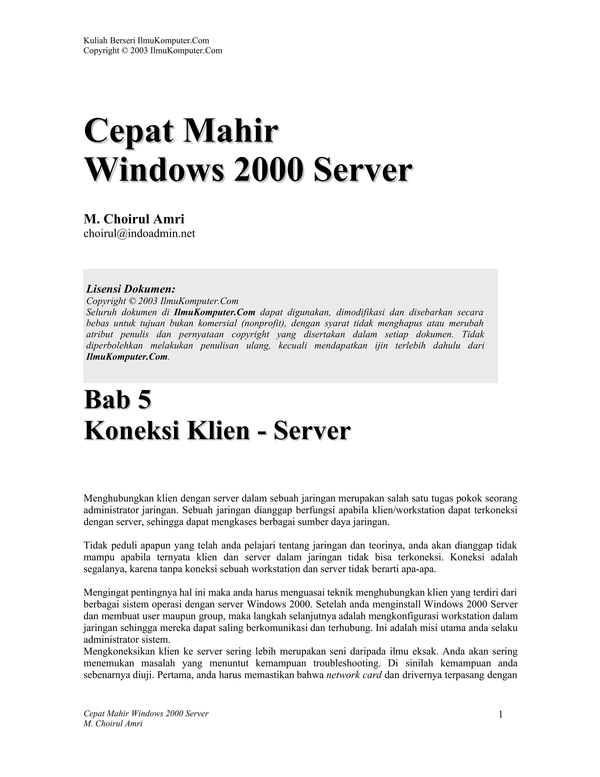 Kuliah Berseri IlmuKomputer.Com
Copyright © 2003 IlmuKomputer.Com




Cepat Mahir
Windows 2000 Server
M. Choirul Amri
choirul@indoadmin.net



Lisensi Dokumen:
Copyright © 2003 IlmuKomputer.Com
Seluruh dokumen di IlmuKomputer.Com dapat digunakan, dimodifikasi dan disebarkan secara
bebas untuk tujuan bukan komersial (nonprofit), dengan syarat tidak menghapus atau merubah
atribut penulis dan pernyataan copyright yang disertakan dalam setiap dokumen. Tidak
diperbolehkan melakukan penulisan ulang, kecuali mendapatkan ijin terlebih dahulu dari
IlmuKomputer.Com.



Bab 5
Koneksi Klien - Server

Menghubungkan klien dengan server dalam sebuah jaringan merupakan salah satu tugas pokok seorang
administrator jaringan. Sebuah jaringan dianggap berfungsi apabila klien/workstation dapat terkoneksi
dengan server, sehingga dapat mengkases berbagai sumber daya jaringan.

Tidak peduli apapun yang telah anda pelajari tentang jaringan dan teorinya, anda akan dianggap tidak
mampu apabila ternyata klien dan server dalam jaringan tidak bisa terkoneksi. Koneksi adalah
segalanya, karena tanpa koneksi sebuah workstation dan server tidak berarti apa-apa.

Mengingat pentingnya hal ini maka anda harus menguasai teknik menghubungkan klien yang terdiri dari
berbagai sistem operasi dengan server Windows 2000. Setelah anda menginstall Windows 2000 Server
dan membuat user maupun group, maka langkah selanjutnya adalah mengkonfigurasi workstation dalam
jaringan sehingga mereka dapat saling berkomunikasi dan terhubung. Ini adalah misi utama anda selaku
administrator sistem.
Mengkoneksikan klien ke server sering lebih merupakan seni daripada ilmu eksak. Anda akan sering
menemukan masalah yang menuntut kemampuan troubleshooting. Di sinilah kemampuan anda
sebenarnya diuji. Pertama, anda harus memastikan bahwa network card dan drivernya terpasang dengan


Cepat Mahir Windows 2000 Server                                                                 1
M. Choirul Amri
 