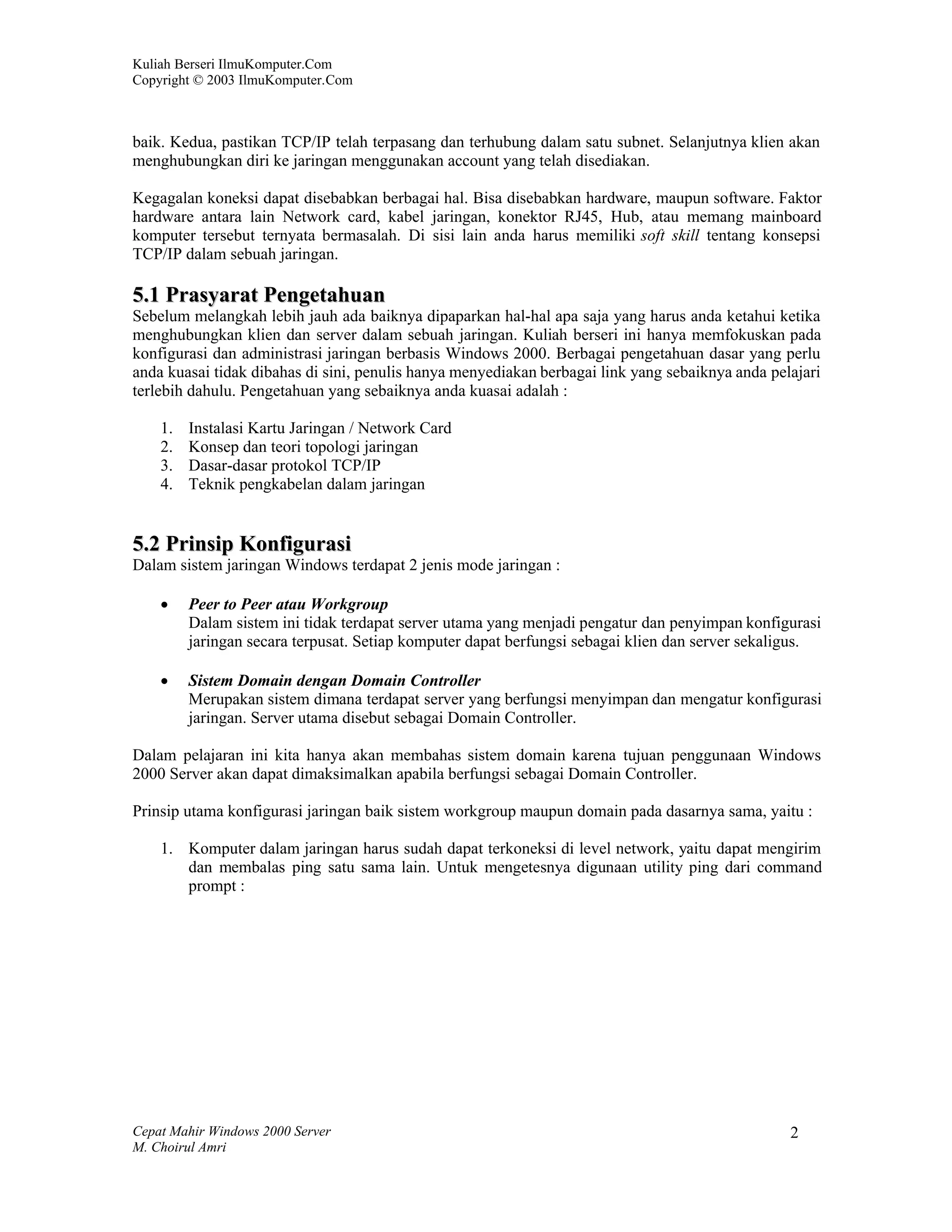 Kuliah Berseri IlmuKomputer.Com
Copyright © 2003 IlmuKomputer.Com



baik. Kedua, pastikan TCP/IP telah terpasang dan terhubung dalam satu subnet. Selanjutnya klien akan
menghubungkan diri ke jaringan menggunakan account yang telah disediakan.

Kegagalan koneksi dapat disebabkan berbagai hal. Bisa disebabkan hardware, maupun software. Faktor
hardware antara lain Network card, kabel jaringan, konektor RJ45, Hub, atau memang mainboard
komputer tersebut ternyata bermasalah. Di sisi lain anda harus memiliki soft skill tentang konsepsi
TCP/IP dalam sebuah jaringan.

5.1 Prasyarat Pengetahuan
Sebelum melangkah lebih jauh ada baiknya dipaparkan hal-hal apa saja yang harus anda ketahui ketika
menghubungkan klien dan server dalam sebuah jaringan. Kuliah berseri ini hanya memfokuskan pada
konfigurasi dan administrasi jaringan berbasis Windows 2000. Berbagai pengetahuan dasar yang perlu
anda kuasai tidak dibahas di sini, penulis hanya menyediakan berbagai link yang sebaiknya anda pelajari
terlebih dahulu. Pengetahuan yang sebaiknya anda kuasai adalah :

    1.   Instalasi Kartu Jaringan / Network Card
    2.   Konsep dan teori topologi jaringan
    3.   Dasar-dasar protokol TCP/IP
    4.   Teknik pengkabelan dalam jaringan


5.2 Prinsip Konfigurasi
Dalam sistem jaringan Windows terdapat 2 jenis mode jaringan :

        Peer to Peer atau Workgroup
         Dalam sistem ini tidak terdapat server utama yang menjadi pengatur dan penyimpan konfigurasi
         jaringan secara terpusat. Setiap komputer dapat berfungsi sebagai klien dan server sekaligus.

        Sistem Domain dengan Domain Controller
         Merupakan sistem dimana terdapat server yang berfungsi menyimpan dan mengatur konfigurasi
         jaringan. Server utama disebut sebagai Domain Controller.

Dalam pelajaran ini kita hanya akan membahas sistem domain karena tujuan penggunaan Windows
2000 Server akan dapat dimaksimalkan apabila berfungsi sebagai Domain Controller.

Prinsip utama konfigurasi jaringan baik sistem workgroup maupun domain pada dasarnya sama, yaitu :

    1. Komputer dalam jaringan harus sudah dapat terkoneksi di level network, yaitu dapat mengirim
       dan membalas ping satu sama lain. Untuk mengetesnya digunaan utility ping dari command
       prompt :




Cepat Mahir Windows 2000 Server                                                                   2
M. Choirul Amri
 