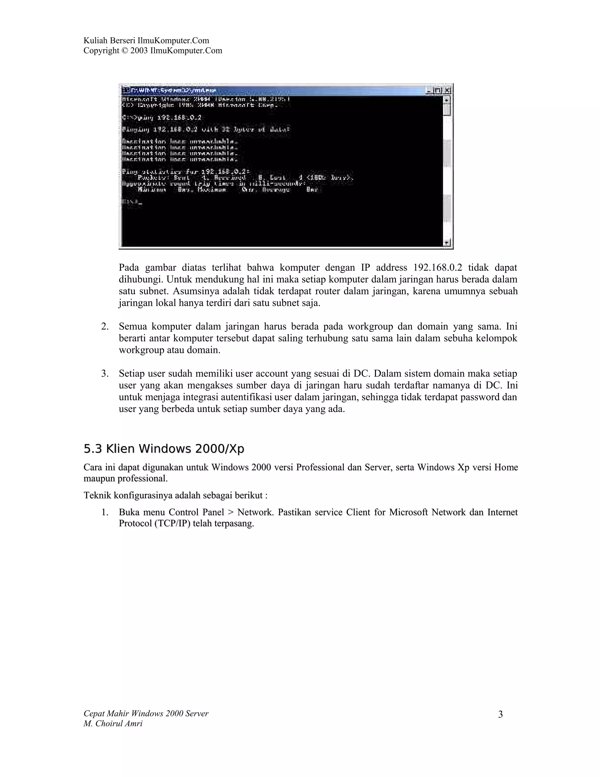 Kuliah Berseri IlmuKomputer.Com
Copyright © 2003 IlmuKomputer.Com




         Pada gambar diatas terlihat bahwa komputer dengan IP address 192.168.0.2 tidak dapat
         dihubungi. Untuk mendukung hal ini maka setiap komputer dalam jaringan harus berada dalam
         satu subnet. Asumsinya adalah tidak terdapat router dalam jaringan, karena umumnya sebuah
         jaringan lokal hanya terdiri dari satu subnet saja.

    2. Semua komputer dalam jaringan harus berada pada workgroup dan domain yang sama. Ini
       berarti antar komputer tersebut dapat saling terhubung satu sama lain dalam sebuha kelompok
       workgroup atau domain.

    3. Setiap user sudah memiliki user account yang sesuai di DC. Dalam sistem domain maka setiap
       user yang akan mengakses sumber daya di jaringan haru sudah terdaftar namanya di DC. Ini
       untuk menjaga integrasi autentifikasi user dalam jaringan, sehingga tidak terdapat password dan
       user yang berbeda untuk setiap sumber daya yang ada.


5.3 Klien Windows 2000/Xp
Cara ini dapat digunakan untuk Windows 2000 versi Professional dan Server, serta Windows Xp versi Home
maupun professional.
Teknik konfigurasinya adalah sebagai berikut :
    1.   Buka menu Control Panel > Network. Pastikan service Client for Microsoft Network dan Internet
         Protocol (TCP/IP) telah terpasang.




Cepat Mahir Windows 2000 Server                                                                  3
M. Choirul Amri
 