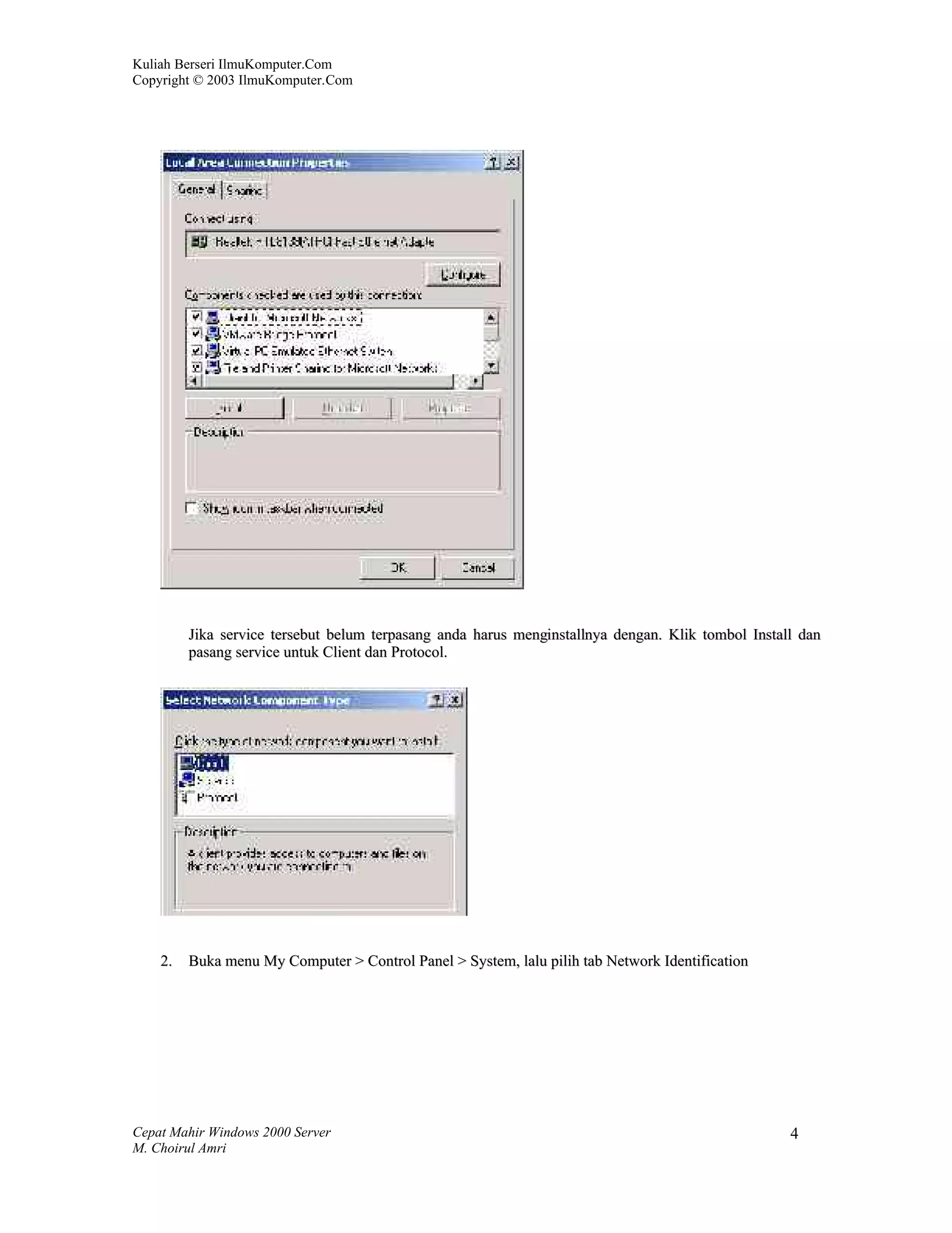 Kuliah Berseri IlmuKomputer.Com
Copyright © 2003 IlmuKomputer.Com




         Jika service tersebut belum terpasang anda harus menginstallnya dengan. Klik tombol Install dan
         pasang service untuk Client dan Protocol.




    2.   Buka menu My Computer > Control Panel > System, lalu pilih tab Network Identification




Cepat Mahir Windows 2000 Server                                                                    4
M. Choirul Amri
 