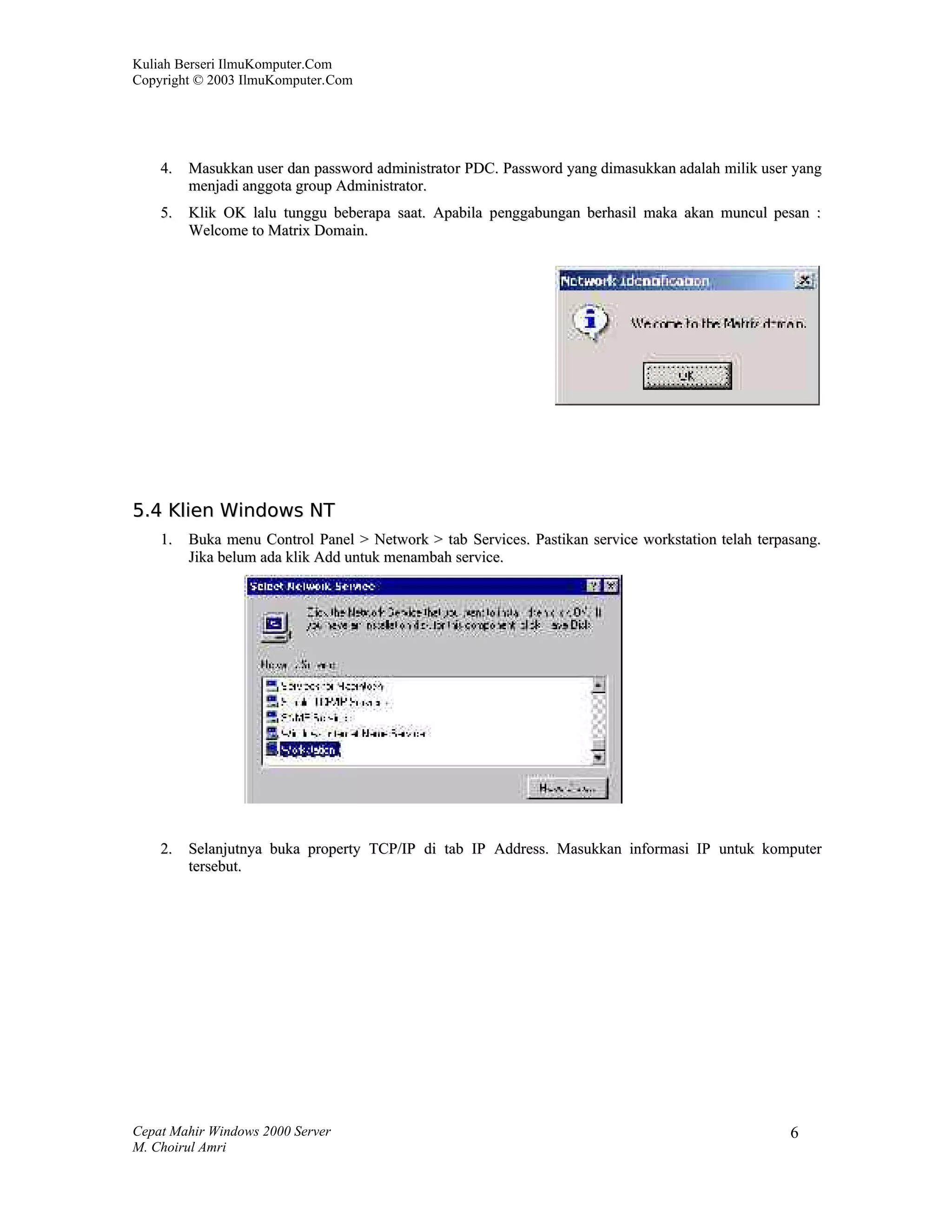 Kuliah Berseri IlmuKomputer.Com
Copyright © 2003 IlmuKomputer.Com




    4.   Masukkan user dan password administrator PDC. Password yang dimasukkan adalah milik user yang
         menjadi anggota group Administrator.
    5.   Klik OK lalu tunggu beberapa saat. Apabila penggabungan berhasil maka akan muncul pesan :
         Welcome to Matrix Domain.




5.4 Klien Windows NT
    1.   Buka menu Control Panel > Network > tab Services. Pastikan service workstation telah terpasang.
         Jika belum ada klik Add untuk menambah service.




    2.   Selanjutnya buka property TCP/IP di tab IP Address. Masukkan informasi IP untuk komputer
         tersebut.




Cepat Mahir Windows 2000 Server                                                                    6
M. Choirul Amri
 