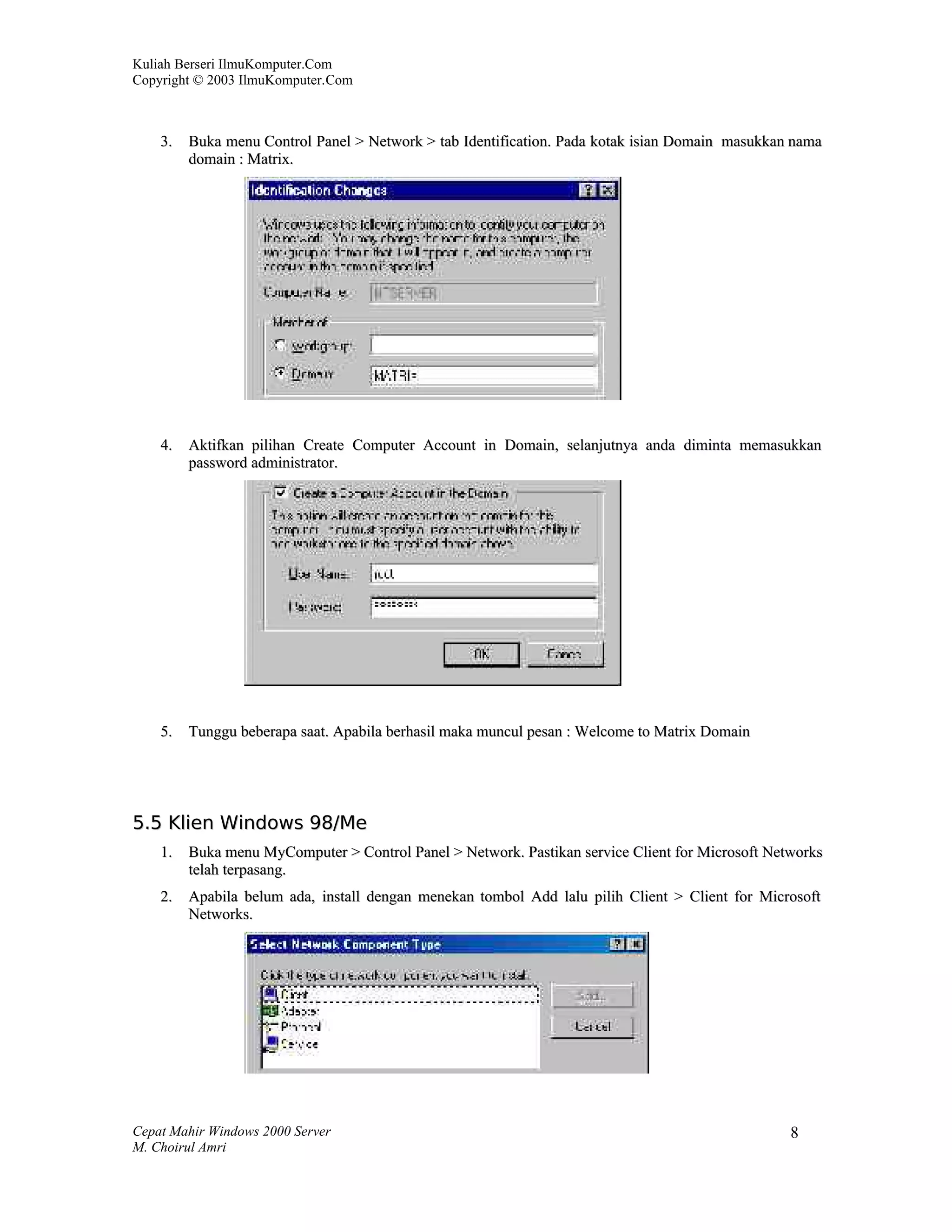 Kuliah Berseri IlmuKomputer.Com
Copyright © 2003 IlmuKomputer.Com



    3.   Buka menu Control Panel > Network > tab Identification. Pada kotak isian Domain masukkan nama
         domain : Matrix.




    4.   Aktifkan pilihan Create Computer Account in Domain, selanjutnya anda diminta memasukkan
         password administrator.




    5.   Tunggu beberapa saat. Apabila berhasil maka muncul pesan : Welcome to Matrix Domain




5.5 Klien Windows 98/Me
    1.   Buka menu MyComputer > Control Panel > Network. Pastikan service Client for Microsoft Networks
         telah terpasang.
    2.   Apabila belum ada, install dengan menekan tombol Add lalu pilih Client > Client for Microsoft
         Networks.




Cepat Mahir Windows 2000 Server                                                                   8
M. Choirul Amri
 