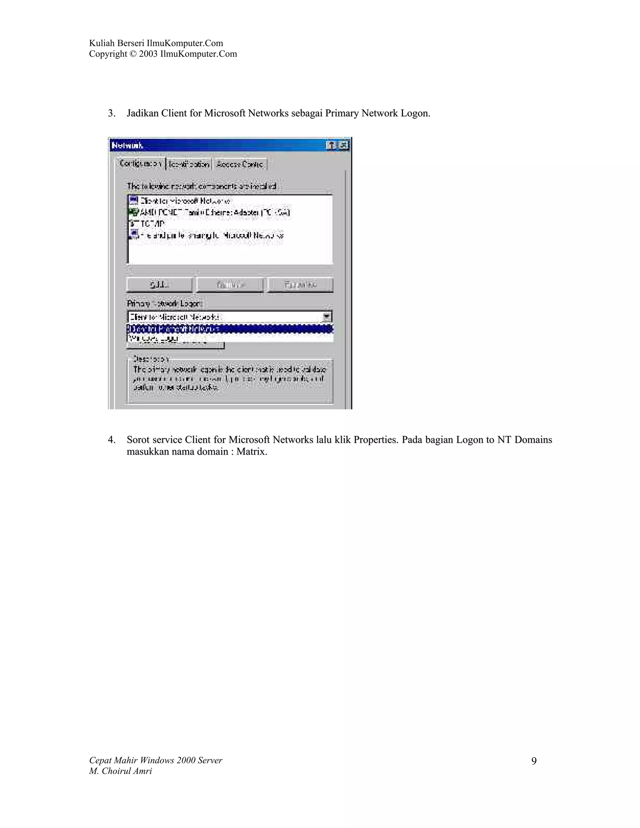 Kuliah Berseri IlmuKomputer.Com
Copyright © 2003 IlmuKomputer.Com




    3.   Jadikan Client for Microsoft Networks sebagai Primary Network Logon.




    4.   Sorot service Client for Microsoft Networks lalu klik Properties. Pada bagian Logon to NT Domains
         masukkan nama domain : Matrix.




Cepat Mahir Windows 2000 Server                                                                      9
M. Choirul Amri
 