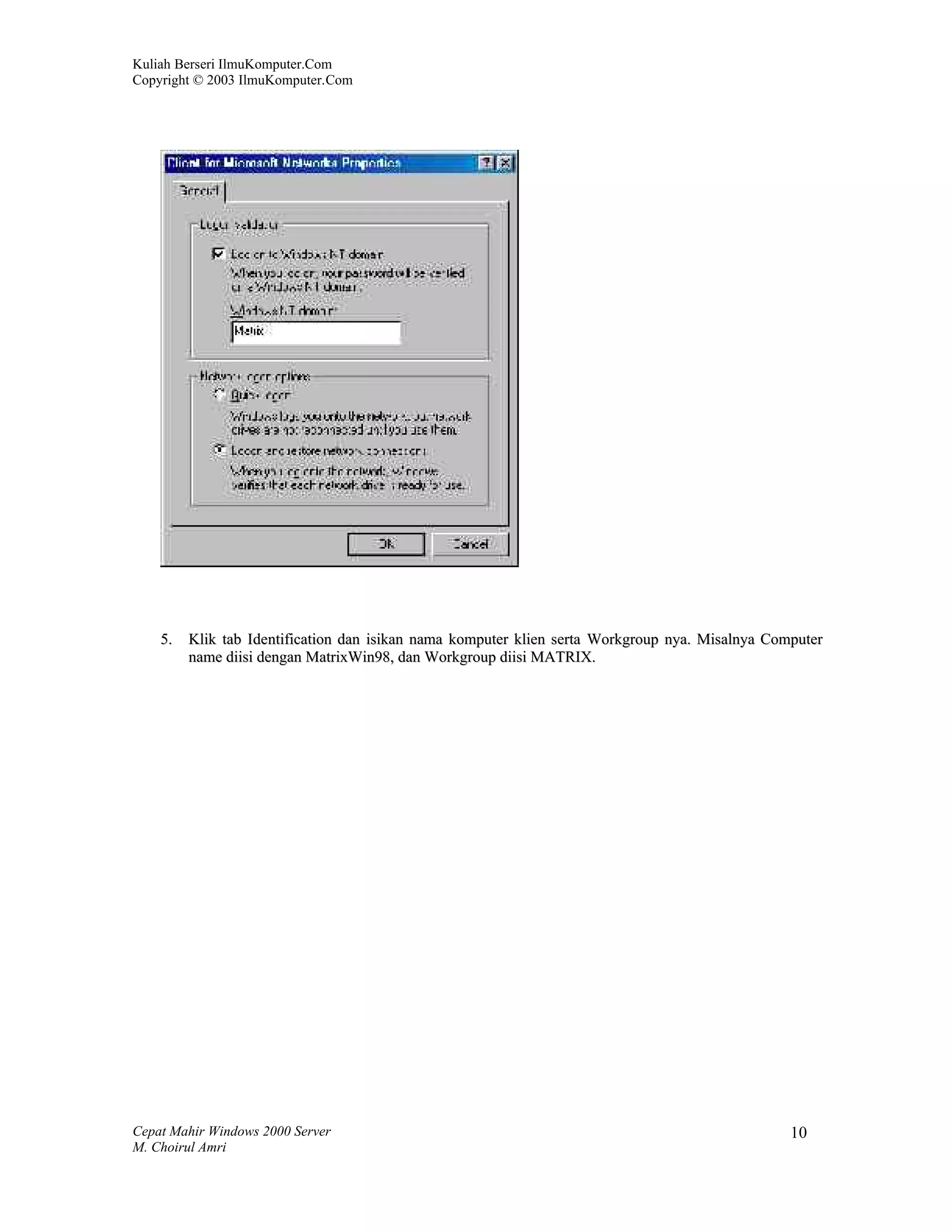 Kuliah Berseri IlmuKomputer.Com
Copyright © 2003 IlmuKomputer.Com




    5.   Klik tab Identification dan isikan nama komputer klien serta Workgroup nya. Misalnya Computer
         name diisi dengan MatrixWin98, dan Workgroup diisi MATRIX.




Cepat Mahir Windows 2000 Server                                                                  10
M. Choirul Amri
 